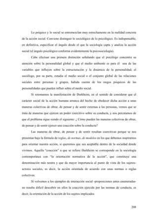 208
Lo psíquico y lo social se entremezclan muy estrechamente en la realidad concreta
de la acción social. Conviene distinguir lo sociológico de lo psicológico. Es indispensable,
en definitiva, especificar el ángulo desde el que la sociología capta y analiza la acción
social (el ángulo psicológico conforma evidentemente la psicosociología).
Cabe efectuar una primera distinción señalando que el psicólogo concentra su
atención sobre la personalidad global y que el medio ambiente es para él una de las
variables que influyen sobre la estructuración y la dinámica de la personalidad; el
sociólogo, por su parte, estudia el medio social o el conjunto global de las relaciones
sociales entre personas y grupos, habida cuenta de los rasgos psíquicos de las
personalidades que pueden influir sobre el medio social.
Si retomamos la manifestación de Durkheim, en el sentido de considerar que el
carácter social de la acción humana arranca del hecho de obedecer dicha acción a unas
maneras colectivas de obrar, de pensar y de sentir externas a las personas, vemos que se
trata de maneras que ejercen un poder coercitivo sobre su conducta, y nos percatamos de
que el problema sigue siendo el siguiente: ¿ Cómo pueden las maneras colectivas de obrar,
de pensar y de sentir ejercer una coacción sobre la conducta?
Las maneras de obrar, de pensar y de sentir resultan coercitivas porque se nos
presentan bajo la fórmula de reglas, de normas, de modelos en los que debemos inspirarnos
para orientar nuestra acción, si queremos que sea aceptable dentro de la sociedad donde
vivimos. Aquella “coacción” a que se refiere Durkheim se corresponde en la sociología
contemporánea con “la orientación normativa de la acción”, que constituye una
denominación más neutra y que da mayor importancia al punto de vista de los sujetos-
actores sociales, es decir, la acción orientada de acuerdo con unas normas o reglas
colectivas.
Si volvemos a los ejemplos de interacción social -proposiciones antes enumeradas-
no resulta difícil descubrir en ellos la coacción ejercida por las normas de conducta, es
decir, la orientación de la acción de los sujetos implicados.
 