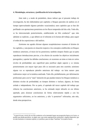 21
4. Metodología, estructura y justificación de la investigación.
Ante todo y a modo de preámbulo, deseo indicar que el presente trabajo de
investigación, ha ido elaborándose por capítulos o bloques parciales de análisis en el
tiempo (aprovechando algunos períodos vacacionales); unos capítulos que se han ido
perfilando con aportaciones posteriores en los flecos temporales del día a día. Todo ello,
se ha interconectado posteriormente, estableciendo un hilo conductor3
-que más
adelante se explicita-, y que deberá ser el referente en la lectura del trabajo, para seguir
el orden de las exposiciones o del análisis.
Asimismo me agrada efectuar algunas recapitulaciones resumen al término de
los capítulos, y una puesta en situación respecto a los conceptos establecidos en bloques
temáticos anteriores, al inicio de los posteriores; también sinopsis finales que en parte
reproducen introducciones previas, a los efectos de recordar los objetivos inicialmente
perseguidos y aportar las debidas conclusiones; en ocasiones un tema se trata en varios
niveles de profundidad, uno superficial para justificar algún aspecto y se retoma
posteriormente con mayor rigor pues ello es necesario para otra cuestión; asimismo
alguna vez se reproducen párrafos anteriores del trabajo –en letra menor- para
reubicarnos mejor en la temática analizada. Todo ello, probablemente, por deformación
profesional, pero con la “sana” intención de que puedan tratarse los bloques temáticos a
distintos niveles de profundidad, en tiempos distintos o incluso, algunos, de forma
aislada e independiente. Por su parte, el apartado del tercer capítulo del trabajo que
refuerza las conclusiones anteriores, se ha estimado mejor ubicarlo en ese último
apartado, para alcanzar conclusiones de forma relativamente rápida y con los
argumentos suficientes, en los anteriores, y sólo “a posteriori” reforzarlas, aún más,
desde otras perspectivas.
3
A pesar de que a través de ese hilo conductor se ha intentado lograr una progresión lógica en el texto, es
posible que pueda percibirse, en algún caso, una cierta superposición estructural y alguna dispersión, que
en todo momento se intentan explicar y/o justificar, para no dejar “huérfano” de ayuda al lector.
 
