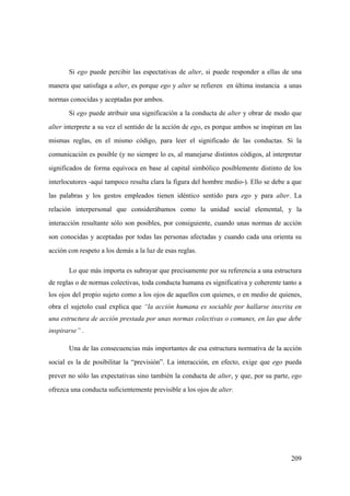209
Si ego puede percibir las espectativas de alter, si puede responder a ellas de una
manera que satisfaga a alter, es porque ego y alter se refieren en última instancia a unas
normas conocidas y aceptadas por ambos.
Si ego puede atribuir una significación a la conducta de alter y obrar de modo que
alter interprete a su vez el sentido de la acción de ego, es porque ambos se inspiran en las
mismas reglas, en el mismo código, para leer el significado de las conductas. Si la
comunicación es posible (y no siempre lo es, al manejarse distintos códigos, al interpretar
significados de forma equívoca en base al capital simbólico posiblemente distinto de los
interlocutores -aquí tampoco resulta clara la figura del hombre medio-). Ello se debe a que
las palabras y los gestos empleados tienen idéntico sentido para ego y para alter. La
relación interpersonal que considerábamos como la unidad social elemental, y la
interacción resultante sólo son posibles, por consiguiente, cuando unas normas de acción
son conocidas y aceptadas por todas las personas afectadas y cuando cada una orienta su
acción con respeto a los demás a la luz de esas reglas.
Lo que más importa es subrayar que precisamente por su referencia a una estructura
de reglas o de normas colectivas, toda conducta humana es significativa y coherente tanto a
los ojos del propio sujeto como a los ojos de aquellos con quienes, o en medio de quienes,
obra el sujetolo cual explica que “la acción humana es sociable por hallarse inscrita en
una estructura de acción prestada por unas normas colectivas o comunes, en las que debe
inspirarse” .
Una de las consecuencias más importantes de esa estructura normativa de la acción
social es la de posibilitar la “previsión”. La interacción, en efecto, exige que ego pueda
prever no sólo las expectativas sino también la conducta de alter, y que, por su parte, ego
ofrezca una conducta suficientemente previsible a los ojos de alter.
 