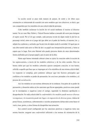 210
La acción social es pues toda manera de pensar, de sentir y de obrar cuya
orientación es estructurada de acuerdo con unos modelos que son colectivos, es decir, que
son compartidos por los miembros de una colectividad de personas.
Cabe también esclarecer la noción de rol social mediante el recurso al discurso
teatral. No en vano Max Weber y Talcott Parsons hablan a menudo del actor para designar
el sujeto social. Por el rol que cumple, cada persona reviste de algún modo la piel de un
personaje social, entra en el juego del que debe ser el padre de familia, el maestro, etc. y
adopta las conductas y actitudes que ha previsto de algún modo la sociedad. Al igual que en
una obra teatral cada actor es libre de dar a su papel una interpretación personal, y hasta se
espera que lo haga. Pero esta libertad sólo puede ejercerse dentro de unos determinados
límites definidos por el propio papel y por el autor de la obra.
Hasta aquí hemos intentado esbozar cómo se ejerce la coacción sobre la acción de
los sujetos-actores, a través de los modelos colectivos y de los roles sociales. Pero no
hemos dicho por qué los modelos culturales ejercen semejante coacción, ni nos hemos
referido a aquello que hace que se impongan así a los miembros de una misma colectividad.
La respuesta es compleja, pero podemos subrayar aquí dos factores principales que
confieren a los modelos su poder de persuasión: las sanciones prestadas a los modelos y el
proceso de socialización.
Así, los modelos no son normas abstractas de la conducta. Una parte de su poder de
persuasión y disuasión radica en las sanciones que llevan aparejadas, positivas como puede
ser la recompensa o negativas como el castigo, siguiendo la dinámica aprobación o
desaprobación. En toda colectividad la conformidad a los modelos puede merecer diversas
recompensas y la insumisión puede dar lugar a la imposición de diversas penas, trátese de
penas físicas, económicas, sobrenaturales o sociales propiamente dichas tales como hacer el
vacío, risas, gestos, u otras formas de desaprobar una actuación.
Ese control social configurado por las sanciones positivas o negativas tiene una
misma función: asegurar una conformidad suficiente a las normas de orientación de la
 