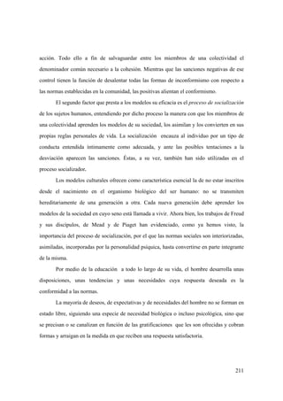 211
acción. Todo ello a fin de salvaguardar entre los miembros de una colectividad el
denominador común necesario a la cohesión. Mientras que las sanciones negativas de ese
control tienen la función de desalentar todas las formas de inconformismo con respecto a
las normas establecidas en la comunidad, las positivas alientan el conformismo.
El segundo factor que presta a los modelos su eficacia es el proceso de socialización
de los sujetos humanos, entendiendo por dicho proceso la manera con que los miembros de
una colectividad aprenden los modelos de su sociedad, los asimilan y los convierten en sus
propias reglas personales de vida. La socialización encauza al individuo por un tipo de
conducta entendida íntimamente como adecuada, y ante las posibles tentaciones a la
desviación aparecen las sanciones. Éstas, a su vez, también han sido utilizadas en el
proceso socializador.
Los modelos culturales ofrecen como característica esencial la de no estar inscritos
desde el nacimiento en el organismo biológico del ser humano: no se transmiten
hereditariamente de una generación a otra. Cada nueva generación debe aprender los
modelos de la sociedad en cuyo seno está llamada a vivir. Ahora bien, los trabajos de Freud
y sus discípulos, de Mead y de Piaget han evidenciado, como ya hemos visto, la
importancia del proceso de socialización, por el que las normas sociales son interiorizadas,
asimiladas, incorporadas por la personalidad psíquica, hasta convertirse en parte integrante
de la misma.
Por medio de la educación a todo lo largo de su vida, el hombre desarrolla unas
disposiciones, unas tendencias y unas necesidades cuya respuesta deseada es la
conformidad a las normas.
La mayoría de deseos, de expectativas y de necesidades del hombre no se forman en
estado libre, siguiendo una especie de necesidad biológica o incluso psicológica, sino que
se precisan o se canalizan en función de las gratificaciones que les son ofrecidas y cobran
formas y arraigan en la medida en que reciben una respuesta satisfactoria.
 