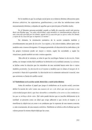 212
En la medida en que la ecología social pone en evidencia distintas ubicaciones para
diversos colectivos, las expectativas, gratificaciones y con ellas las satisfacciones serán
necesariamente distintas y alejadas de aquellas que se prevén para el hombre medio.
En el binomio persona-sociedad, cuando se habla de coacción social será preciso
decir con Rocher que, “en toda colectividad, cada miembro es simultáneamente objeto de
una coacción ejercida por los demás, agente de la coacción que se ejerce sobre los demás
y sujeto de la coacción que se impone a sí mismo”.
No obstante, la orientación normativa de la acción comporta también y
simultáneamente una parte de decisión. Los sujetos, y las colectividades, deben optar entre
modelos más o menos divergentes. El margen permitido a la decisión de los individuos y de
los grupos (varianza) puede ser mayor o menor, según las sociedades y según las
situaciones; puede también ser más o menos aparente.
Más allá de la varianza, se sitúa lo que los sociólogos llaman la desviación. Entre
ambas, no siempre resulta fácil establecer la distinción en la realidad concreta. La varianza
se define como la elección que los miembros de una sociedad hacen entre dos o varios
modelos permitidos. La desviación es el recurso a modelos que se sitúan al margen de lo
permitido o fuera de lo permitido. La desviación no es solamente antisocial o asocial, sino
que asimismo es fuente de cambio social.
4.3 Simbolismo en la acción social; distorsión y motivación distinta
Antes de analizar el papel que juega el simbolismo en la acción social, conviene
definir la noción de valor como una manera de ser o de obrar que una persona o una
colectividad juzgan ideal y que hace deseables o estimables a los seres o a las conductas a
las que se atribuye dicho valor. Del valor puede decirse que se inscribe doblemente en la
realidad: se presenta como un ideal que exige adhesión o que invita al respeto y se
manifiesta (u objetiviza) en cosas o en conductas que lo expresan de una manera concreta
o, más exactamente, de una manera simbólica. Durkheim se refería a ello al afirmar que los
valores poseen la misma objetividad que las cosas.
 