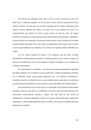 213
Por ello hay que distinguir entre valor y juicio de valor. El juicio de valor versa
sobre seres o conductas juzgados a la luz de ciertos valores, desde la perspectiva de unos
valores concretos. Se trata, pues, de un juicio inspirado por los valores. Semejante juicio
supone la previa adhesión del sujeto a un ideal, con el que compara las cosas o los
acontecimientos que observa. El valor es pues anterior al juicio de valor. Se juzgará
excelente la conducta de una persona que haya dado prueba de determinadas cualidades a
las que se presta una estimación, a las que uno mismo aspira o cuya existencia en los demás
es positivamente apreciada. Pero si los valores son inspiradores de los juicios, por lo menos
lo son en igual medida de las conductas. Así se observa un segundo carácter atribuible a los
valores.
Así, los valores inspiran los juicios y las conductas, que por tanto se hallan
absolutamente condicionadas por aquellos. La interiorización de esos valores se logra en el
proceso de socialización, en el cual el ambiente o mundo circundante, es una variable con
incidencia determinante.
En consecuencia, las conductas y las motivaciones para desencadenarlas dependen
del medio ambiente. En la medida en que los individuos se hallan desigualmente ubicados
en el entramado social, ¿cómo puede mantenerse que ese contexto sociocultural y
económico concreto -y distinto de otros- en que se halla inmerso cada sujeto, no condiciona
su motivación de forma plena? ¿en este contexto, a qué viene hablar del “hombre medio”?
Una característica de los valores que no se desprende de la definición anteriormente
utilizada es la de la carga afectiva. La adhesión a un valor no nace, por regla general, de un
movimiento exclusivamente racional y lógico, sino más bien de una mezcla de
razonamiento e intuición espontánea y directa, en la que la afectividad juega un papel muy
importante. La afectividad depende del afecto recibido y por ello de la biografía personal,
alejado de un estandard.
 
