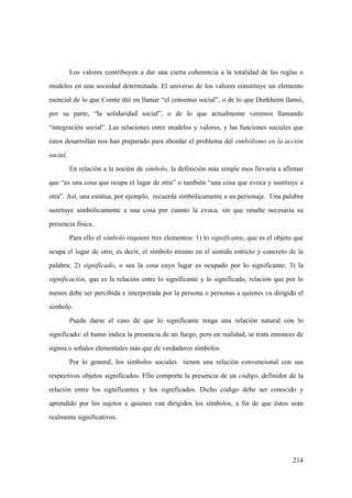 214
Los valores contribuyen a dar una cierta coherencia a la totalidad de las reglas o
modelos en una sociedad determinada. El universo de los valores constituye un elemento
esencial de lo que Comte dió en llamar “el consenso social”, o de lo que Durkheim llamó,
por su parte, “la solidaridad social”, o de lo que actualmente venimos llamando
“integración social”. Las relaciones entre modelos y valores, y las funciones sociales que
éstos desarrollan nos han preparado para abordar el problema del simbolismo en la acción
social.
En relación a la noción de símbolo, la definición más simple mos llevaría a afirmar
que “es una cosa que ocupa el lugar de otra” o también “una cosa que evoca y sustituye a
otra”. Así, una estatua, por ejemplo, recuerda simbólicamente a un personaje. Una palabra
sustituye simbólicamente a una cosa por cuanto la evoca, sin que resulte necesaria su
presencia física.
Para ello el símbolo requiere tres elementos: 1) lo significante, que es el objeto que
ocupa el lugar de otro, es decir, el símbolo mismo en el sentido estricto y concreto de la
palabra; 2) significado, o sea la cosa cuyo lugar es ocupado por lo significante; 3) la
significación, que es la relación entre lo significante y lo significado, relación que por lo
menos debe ser percibida e interpretada por la persona o personas a quienes va dirigido el
símbolo.
Puede darse el caso de que lo significante tenga una relación natural con lo
significado: el humo indica la presencia de un fuego, pero en realidad, se trata entonces de
signos o señales elementales más que de verdaderos símbolos.
Por lo general, los símbolos sociales tienen una relación convencional con sus
respectivos objetos significados. Ello comporta la presencia de un código, definidor de la
relación entre los significantes y los significados. Dicho código debe ser conocido y
aprendido por los sujetos a quienes van dirigidos los símbolos, a fin de que éstos sean
realmente significativos.
 