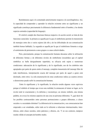 215
Remitámonos aquí a lo comentado anteriormente respecto a la sociolingüística. Así,
la capacidad de comprender y aprender la relación existente entre un significante y un
significado constituye precisamente la diferencia fundamental entre el hombre y las demás
especies animales (capacidad de lenguaje).
El símbolo cumple dos funciones básicas respecto a la acción social; se trata de dos
funciones esenciales: la primera es aquella por la que el simbolismo permite la transmisión
de mensajes entre dos o varios sujetos (de ello y de las dificultades de esa comunicación
también hemos hablado). La segunda es aquella por la que el simbolismo fomenta o exige
el sentimiento de pertenencia a unos grupos o a unas colectividades.
Pero, precisamente, porque la comunicación humana descansa sobre la utilización
de diferentes formas y de diferentes niveles de simbolismo (recuérdese que el capital
simbólico se halla desigualmente repartido), su eficacia está sujeta a numerosas
condiciones: adecuación de lo significante y de lo significado, uso de los símbolos más
apropiados por parte de quien emite el mensaje, completa transmisión del mensaje libre de
toda interferencia, interpretación exacta del mensaje por parte de aquel a quien está
destinado, entre otros. La sola enumeración de estas condiciones indica ya cuantos errores
o distorsiones puede sufrir la comunicación humana.
Entre lo significante y lo significado, la relación resulta algunas veces equívoca
porque el símbolo al tiempo que evoca una realidad, la enmascara al tomar su lugar, no la
revela total ni exactamente y la deforma y reconstruye; un mismo símbolo, una misma
palabra, no evoca los mismos aspectos de una cosa en personas diferentes. Y ¿qué decir de
los posibles contrasentidos entre personas pertenecientes a grupos diferentes, a clases
sociales o a sociedades distintas? La diferencia de la comunicación y sus consecuencias han
empezado a ser estudiadas, sobre todo en lo referente a relaciones internacionales, inter-
étnicas, entre clases sociales, entre patronos y obreros, etc. Y en ese contexto, tampoco
resulta válido el concepto de hombre medio.
 
