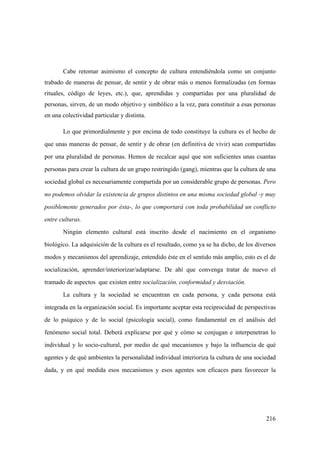 216
Cabe retomar asimismo el concepto de cultura entendiéndola como un conjunto
trabado de maneras de pensar, de sentir y de obrar más o menos formalizadas (en formas
rituales, código de leyes, etc.), que, aprendidas y compartidas por una pluralidad de
personas, sirven, de un modo objetivo y simbólico a la vez, para constituir a esas personas
en una colectividad particular y distinta.
Lo que primordialmente y por encima de todo constituye la cultura es el hecho de
que unas maneras de pensar, de sentir y de obrar (en definitiva de vivir) sean compartidas
por una pluralidad de personas. Hemos de recalcar aquí que son suficientes unas cuantas
personas para crear la cultura de un grupo restringido (gang), mientras que la cultura de una
sociedad global es necesariamente compartida por un considerable grupo de personas. Pero
no podemos olvidar la existencia de grupos distintos en una misma sociedad global -y muy
posiblemente generados por ésta-, lo que comportará con toda probabilidad un conflicto
entre culturas.
Ningún elemento cultural está inscrito desde el nacimiento en el organismo
biológico. La adquisición de la cultura es el resultado, como ya se ha dicho, de los diversos
modos y mecanismos del aprendizaje, entendido éste en el sentido más amplio, esto es el de
socialización, aprender/interiorizar/adaptarse. De ahí que convenga tratar de nuevo el
tramado de aspectos que existen entre socialización, conformidad y desviación.
La cultura y la sociedad se encuentran en cada persona, y cada persona está
integrada en la organización social. Es importante aceptar esta reciprocidad de perspectivas
de lo psíquico y de lo social (psicología social), como fundamental en el análisis del
fenómeno social total. Deberá explicarse por qué y cómo se conjugan e interpenetran lo
individual y lo socio-cultural, por medio de qué mecanismos y bajo la influencia de qué
agentes y de qué ambientes la personalidad individual interioriza la cultura de una sociedad
dada, y en qué medida esos mecanismos y esos agentes son eficaces para favorecer la
 
