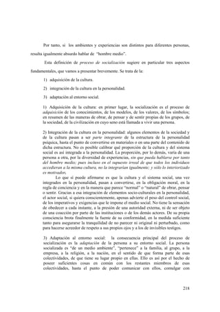 218
Por tanto, si los ambientes y experiencias son distintos para diferentes personas,
resulta igualmente absurdo hablar de “hombre medio”.
Esta definición de proceso de socialización sugiere en particular tres aspectos
fundamentales, que vamos a presentar brevemente. Se trata de la:
1) adquisición de la cultura.
2) integración de la cultura en la personalidad.
3) adaptación al entorno social.
1) Adquisición de la cultura: en primer lugar, la socialización es el proceso de
adquisición de los conocimientos, de los modelos, de los valores, de los símbolos;
en resumen de las maneras de obrar, de pensar y de sentir propias de los grupos, de
la sociedad, de la civilización en cuyo seno está llamada a vivir una persona.
2) Integración de la cultura en la personalidad: algunos elementos de la sociedad y
de la cultura pasan a ser parte integrante de la estructura de la personalidad
psíquica, hasta el punto de convertirse en materiales o en una parte del contenido de
dicha estructura. No es posible calibrar qué proporción de la cultura y del sistema
social es así integrada a la personalidad. La proporción, por lo demás, varía de una
persona a otra, por la diversidad de experiencias, sin que pueda hablarse por tanto
del hombre medio; pues incluso en el supuesto irreal de que todos los individuos
accedieran a la misma cultura, no la integrarían igualmente; y sólo lo interiorizado
es motivador.
Lo que sí puede afirmarse es que la cultura y el sistema social, una vez
integrados en la personalidad, pasan a convertirse, en la obligación moral, en la
regla de conciencia y en la manera que parece “normal” o “natural” de obrar, pensar
o sentir. Gracias a esa integración de elementos socio-culturales en la personalidad,
el actor social, si quiera conscientemente, apenas advierte el peso del control social,
de los imperativos y exigencias que le impone el medio social. No tiene la sensación
de obedecer a cada instante, a la presión de una autoridad externa, ni de ser objeto
de una coacción por parte de las instituciones o de los demás actores. De su propia
consciencia brota finalmente la fuente de su conformidad, en la medida suficiente
tanto para asegurarse la tranquilidad de no parecer ni original ni perturbado, como
para hacerse acreedor de respeto a sus propios ojos y a los de invisibles testigos.
3) Adaptación al entorno social: la consecuencia principal del proceso de
socialización es la adaptación de la persona a su entorno social. La persona
socializada es “de un medio ambiente”, “pertenece” a la familia, al grupo, a la
empresa, a la religión, a la nación, en el sentido de que forma parte de esas
colectividades, de que tiene su lugar propio en ellas. Ello es así por el hecho de
poseer suficientes cosas en común con los restantes miembros de esas
colectividades, hasta el punto de poder comunicar con ellos, comulgar con
 