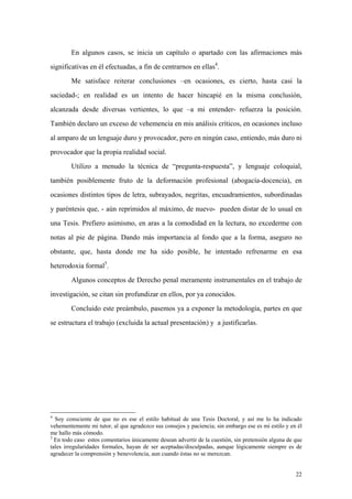 22
En algunos casos, se inicia un capítulo o apartado con las afirmaciones más
significativas en él efectuadas, a fin de centrarnos en ellas4
.
Me satisface reiterar conclusiones –en ocasiones, es cierto, hasta casi la
saciedad-; en realidad es un intento de hacer hincapié en la misma conclusión,
alcanzada desde diversas vertientes, lo que –a mi entender- refuerza la posición.
También declaro un exceso de vehemencia en mis análisis críticos, en ocasiones incluso
al amparo de un lenguaje duro y provocador, pero en ningún caso, entiendo, más duro ni
provocador que la propia realidad social.
Utilizo a menudo la técnica de “pregunta-respuesta”, y lenguaje coloquial,
también posiblemente fruto de la deformación profesional (abogacía-docencia), en
ocasiones distintos tipos de letra, subrayados, negritas, encuadramientos, subordinadas
y paréntesis que, - aún reprimidos al máximo, de nuevo- pueden distar de lo usual en
una Tesis. Prefiero asimismo, en aras a la comodidad en la lectura, no excederme con
notas al pie de página. Dando más importancia al fondo que a la forma, aseguro no
obstante, que, hasta donde me ha sido posible, he intentado refrenarme en esa
heterodoxia formal5
.
Algunos conceptos de Derecho penal meramente instrumentales en el trabajo de
investigación, se citan sin profundizar en ellos, por ya conocidos.
Concluido este preámbulo, pasemos ya a exponer la metodología, partes en que
se estructura el trabajo (excluida la actual presentación) y a justificarlas.
4
Soy consciente de que no es ese el estilo habitual de una Tesis Doctoral, y así me lo ha indicado
vehementemente mi tutor, al que agradezco sus consejos y paciencia; sin embargo ese es mi estilo y en él
me hallo más cómodo.
5
En todo caso estos comentarios únicamente desean advertir de la cuestión, sin pretensión alguna de que
tales irregularidades formales, hayan de ser aceptadas/disculpadas, aunque lógicamente siempre es de
agradecer la comprensión y benevolencia, aun cuando éstas no se merezcan.
 