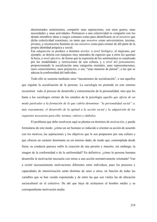 219
determinados sentimientos, compartir unas aspiraciones, con unos gustos, unas
necesidades y unas actividades. Pertenecer a una colectividad es compartir con los
demás miembros ideas o rasgos comunes como para identificarse en el nosotros que
dicha colectividad constituye, en tanto que nosotros como universitarios, taxistas,
jóvenes, y reconocerse bastante en ese nosotros como para extraer de allí parte de la
propia identidad psíquica y social.
Esa adaptación se produce a distintos niveles: a nivel biológico, el mejicano, por
ejemplo, se deleita con manjares muy saturados de especies que a otros les queman
la boca, a nivel afectivo, de forma que la expresión de los sentimientos es canalizada
por las modalidades y restricciones de una cultura, y a nivel del pensamiento,
proporcionando la socialización unas categorías mentales, unas representaciones,
unos conocimientos, unos prejuicios, o sea, “unas maneras de pensar”, a las que se
adecua la conformidad del individuo.
Todo ello se sustenta mediante unos “mecanismos de socialización”, o sea aquellos
que regulan la socialización de la persona. La sociología no pretende en este entorno
reconstruir todo el proceso de desarrollo y estructuración de la personalidad, sino que les
basta a los sociólogos extraer de los estudios de la psicología aquello que afecta de un
modo particular a la formación de lo que cabría denominar “la personalidad social” o,
más exactamente, el desarrollo de la aptitud a la acción social y la adquisición de los
requisitos necesarios para ella: normas, valores y símbolos.
El problema que debe resolverse aquí se plantea en términos de motivación, y puede
formularse de este modo: ¿cómo un ser humano es inducido a orientar su acción de acuerdo
con los motivos, las aspiraciones y los objetivos que le son propuestos por una cultura y
que ofrecen un carácter dominante en un entorno dado, de modo que, contemplada desde
fuera, su conducta parezca sufrir la coacción de una presión y muestre, sin embargo, la
imagen de la conformidad o de la uniformidad? En definitiva: ¿cómo la persona humana
desarrolla la motivación necesaria con miras a una acción normativamente orientada? Van
a existir necesariamente motivaciones diferentes entre individuos, pues los procesos y
capacidades de interiorización serán distintas de unos a otros, en función de todas las
variables que se han venido exponiendo y de entre las que son vitales las de ubicación
sociocultural en el colectivo. De ahí que haya de rechazarse al hombre medio y su
correspondiente motivación media.
 