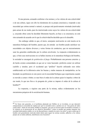 220
Si una persona, actuando conforme a las normas y a los valores de una colectividad
o de una cultura, sigue con ello los dictámenes de su propia conciencia y responde a una
necesidad que estima normal o natural, es porque está positivamente orientada (motivada)
para actuar de ese modo, pues ha interiorizado como suyos los valores de esa colectividad
y, creyendo obrar como ha decidido libremente hacerlo, en base a su conciencia, no está
sino actuando de acuerdo con lo que la colectividad ha decidido que es lo deseable.
Sin embargo sabido es que, al inicio, semejante motivación no está inserta en la
naturaleza biológica del hombre, puesto que, de entrada ese hombre puede satisfacer sus
necesidades con objetos diversos y varias formas de conducirse, que no necesariamente
sean las generales establecidas por la cultura envolvente. La respuesta evidentemente es
que, si bien esas motivaciones no se hallan insertas en la naturaleza biológica del hombre,
la sociedad se encargará de grabárselas al fuego. Probablemente una persona concreta -y
de hecho existen comunidades en que así se viene haciendo- preferiría comer sin utilizar
cuchillo y tenedor, pero el occidental que “prefiere” hacerlo utilizando esos útiles
estableciendo así la diferencia entre las buenas y malas maneras de manipularlos, no ha
heredado esa preferencia ni este juicio con la necesidad biológica que experimenta cuando
es movido a comer o beber; es mas bien el orden de la cultura quien le impulsa a obrar de
ese modo, lo que nos lleva a la pregunta de ¿cómo se impone el orden de la cultura al
hombre?87
La respuesta, o siquiera una parte de la misma, radica evidentemente en los
mecanismos psíquicos de la socialización humana.
87 En líneas más generales, es el problema planteado por Hobbes en su Leviathan, en que demostró
enérgicamente la necesidad de explicar por qué la sociedad existe y perdura sin ser “una guerra de todos
contra todos”. Dicho de otra forma, Hobbes se pregunta: ¿por qué no recurren todos los hombres al fraude y a
la violencia en la prosecución de sus objetivos personales?, ¿cómo es posible que puedan mantener una
sociedad relativamente estable, en vez de descuartizarse y matarse los unos a los otros? ¿a qué se debe que el
hombre está generalmente motivado desde dentro para seguir las normas sociales, adherirse a los valores
propios de su medio ambiente, identificarse con el nosotros?.
 