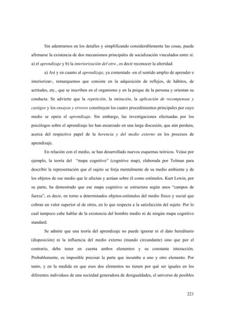 221
Sin adentrarnos en los detalles y simplificando considerablemente las cosas, puede
afirmarse la existencia de dos mecanismos principales de socialización vinculados entre sí:
a) el aprendizaje y b) la interiorización del otro , es decir reconocer la alteridad.
a) Así y en cuanto al aprendizaje, ya comentado -en el sentido amplio de aprender e
interiorizar-, remarquemos que consiste en la adquisición de reflejos, de hábitos, de
actitudes, etc., que se inscriben en el organismo y en la psique de la persona y orientan su
conducta. Se advierte que la repetición, la imitación, la aplicación de recompensas y
castigos y los ensayos y errores constituyen los cuatro procedimientos principales por cuyo
medio se opera el aprendizaje. Sin embargo, las investigaciones efectuadas por los
psicólogos sobre el aprendizaje les han enzarzado en una larga discusión, que aún perdura,
acerca del respectivo papel de la herencia y del medio externo en los procesos de
aprendizaje.
En relación con el medio, se han desarrollado nuevos esquemas teóricos. Veáse por
ejemplo, la teoría del “mapa cognitivo” (cognitive map), elaborada por Tolman para
describir la representación que el sujeto se forja mentalmente de su medio ambiente y de
los objetos de ese medio que le afectan y actúan sobre él como estímulos. Kurt Lewin, por
su parte, ha demostrado que ese mapa cognitivo se estructura según unos “campos de
fuerza”, es decir, en torno a determinados objetos-estímulos del medio físico y social que
cobran un valor superior al de otros, en lo que respecta a la satisfacción del sujeto. Por lo
cual tampoco cabe hablar de la existencia del hombre medio ni de ningún mapa cognitivo
standard.
Se admite que una teoría del aprendizaje no puede ignorar ni el dato hereditario
(disposición) ni la influencia del medio externo (mundo circundante) sino que por el
contrario, debe tener en cuenta ambos elementos y su constante interacción.
Probablemente, es imposible precisar la parte que incumbe a uno y otro elemento. Por
tanto, y en la medida en que esos dos elementos no tienen por qué ser iguales en los
diferentes individuos de una sociedad generadora de desigualdades, el universo de posibles
 