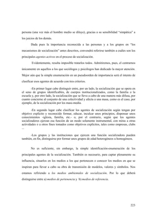 223
persona (una vez más el hombre medio se diluye), gracias a su sensibilidad “simpática” a
los juicios de los demás.
Dada pues la importancia reconocida a las personas y a los grupos en “los
mecanismos de socialización” antes descritos, convendrá referirse también a cuáles son los
principales agentes activos en el proceso de socialización.
Evidentemente, resulta imposible tratarlos todos. Admitiremos, pues, el centrarnos
únicamente en aquellos a los que sociólogos y psicólogos han dedicado la mayor atención.
Mejor aún que la simple enumeración en un pseudoorden de importancia será el intento de
clasificar esos agentes de acuerdo con tres criterios.
-En primer lugar cabe distinguir entre, por un lado, la socialización que se opera en
el seno de grupos identificables, de cuerpos institucionalizados, como la familia o la
escuela y, por otro lado, la socialización que se lleva a cabo de una manera más difusa, por
cuanto concierne al conjunto de una colectividad y afecta a una masa, como es el caso, por
ejemplo, de la socialización por los mass-media.
-En segundo lugar cabe clasificar los agentes de socialización según tengan por
objetivo explícito y reconocido formar, educar, inculcar unos principios, dispensar unos
conocimientos -iglesia, familia, etc.- o, por el contrario, según que los agentes
socializadores ejerzan esa función de un modo solamente instrumental, con miras a otras
actividades o a otros fines tomados como objetivos explícitos, tales como empresas, clubs
...
-Los grupos y las instituciones que ejercen una función socializadora pueden
también, en fin, distinguirse por formar unos grupos de edad heterogéneos u homogéneos.
No es suficiente, sin embargo, la simple identificación-enumeración de los
principales agentes de la socialización. También es necesario, para captar plenamente su
influencia, situarlos en los medios a los que pertenecen o conocer los medios en que se
inspiran para llevar a cabo su obra de transmisión de modelos, valores y símbolos. Nos
estamos refiriendo a los medios ambientales de socialización. Por lo que deberá
distinguirse entre a) medios de pertenencia y b) medios de referencia.
 