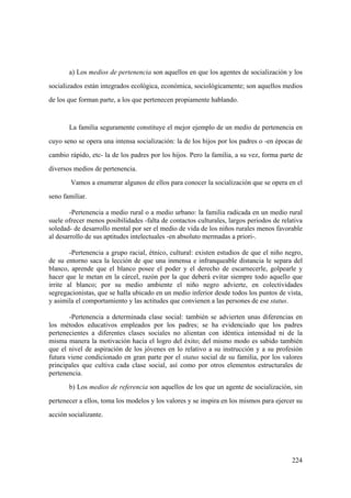 224
a) Los medios de pertenencia son aquellos en que los agentes de socialización y los
socializados están integrados ecológica, económica, sociológicamente; son aquellos medios
de los que forman parte, a los que pertenecen propiamente hablando.
La familia seguramente constituye el mejor ejemplo de un medio de pertenencia en
cuyo seno se opera una intensa socialización: la de los hijos por los padres o -en épocas de
cambio rápido, etc- la de los padres por los hijos. Pero la familia, a su vez, forma parte de
diversos medios de pertenencia.
Vamos a enumerar algunos de ellos para conocer la socialización que se opera en el
seno familiar.
-Pertenencia a medio rural o a medio urbano: la familia radicada en un medio rural
suele ofrecer menos posibilidades -falta de contactos culturales, largos periodos de relativa
soledad- de desarrollo mental por ser el medio de vida de los niños rurales menos favorable
al desarrollo de sus aptitudes intelectuales -en absoluto mermadas a priori-.
-Pertenencia a grupo racial, étnico, cultural: existen estudios de que el niño negro,
de su entorno saca la lección de que una inmensa e infranqueable distancia le separa del
blanco, aprende que el blanco posee el poder y el derecho de escarnecerle, golpearle y
hacer que le metan en la cárcel, razón por la que deberá evitar siempre todo aquello que
irrite al blanco; por su medio ambiente el niño negro advierte, en colectividades
segregacionistas, que se halla ubicado en un medio inferior desde todos los puntos de vista,
y asimila el comportamiento y las actitudes que convienen a las persones de ese status.
-Pertenencia a determinada clase social: también se advierten unas diferencias en
los métodos educativos empleados por los padres; se ha evidenciado que los padres
pertenecientes a diferentes clases sociales no alientan con idéntica intensidad ni de la
misma manera la motivación hacia el logro del éxito; del mismo modo es sabido también
que el nivel de aspiración de los jóvenes en lo relativo a su instrucción y a su profesión
futura viene condicionado en gran parte por el status social de su familia, por los valores
principales que cultiva cada clase social, así como por otros elementos estructurales de
pertenencia.
b) Los medios de referencia son aquellos de los que un agente de socialización, sin
pertenecer a ellos, toma los modelos y los valores y se inspira en los mismos para ejercer su
acción socializante.
 