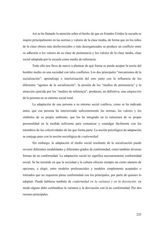 225
Así se ha llamado la atención sobre el hecho de que en Estados Unidos la escuela se
inspire principalmente en las normas y valores de la clase media, de forma que en los niños
de la clase obrera más desfavorecidos o más desorganizados se produce un conflicto entre
su adhesión a los valores de su clase de pertenencia y los valores de la clase media, clase
social adoptada por la escuela como medio de referencia.
Todo ello nos lleva de nuevo a plantear de qué forma se puede aceptar la teoría del
hombre medio en una sociedad con tales conflictos. Los dos principales “mecanismos de la
socialización”: aprendizaje e interiorización del otro junto con la influencia de los
diferentes “agentes de la socialización”, la presión de los “medios de pertenencia” y la
atracción ejercida por los “medios de referencia”, producen, en definitiva, una adaptación
de la persona en su entorno social total.
La adaptación de una persona a su entorno social conlleva, como se ha indicado
antes, que esa persona ha interiorizado suficientemente las normas, los valores y los
símbolos de su propio ambiente; que los ha integrado en la estructura de su propia
personalidad en la medida suficiente para comunicar y comulgar fácilmente con los
miembros de las colectividades de las que forma parte. La noción psicológica de adaptación
se conjuga pues con la noción sociológica de conformidad.
Sin embargo, la adaptación al medio social resultante de la socialización puede
revestir diferentes modalidades y diferentes grados de conformidad, como también diversas
formas de no conformidad. La adaptación social no significa necesariamente conformidad
social. Se ha insistido en que la sociedad y la cultura ofrecen siempre un cierto número de
opciones, a elegir, entre modelos preferenciales y modelos simplemente aceptados o
tolerados que no requieren plena conformidad con los principales, por parte de quienes lo
adoptan. Puede hablarse también de conformidad en la varianza y en la desviación: en
modo alguno debe confundirse la varianza y la desviación con la no conformidad. Por dos
razones principales.
 