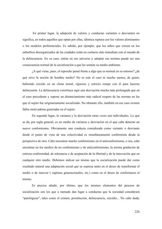 226
En primer lugar, la adopción de valores y conductas variantes o desviantes no
significa, en todos aquellos que optan por ellas, idéntica ruptura con los valores dominantes
o los modelos preferenciales. Es sabido, por ejemplo, que los niños que crecen en los
suburbios desorganizados de las ciudades están en contacto más inmediato con el mundo de
la delincuencia. En su caso, entrar en ese universo y adoptar sus normas puede ser una
consecuencia normal de la socialización a que les somete su medio ambiente.
¿A qué viene, pues, el reproche penal frente a algo que es normal en su entorno? ¿de
qué sirve la noción de hombre medio? No es este el caso ni mucho menos, de quien,
habiendo crecido en un clima moral, riguroso y estricto rompe con él para hacerse
delincuente. La delincuencia constituye aquí una desviación mucho más prolongada que en
el caso precedente y supone un distanciamiento más radical respeto de las normas en las
que el sujeto fue originariamente socializado. No obstante ello, también en ese caso existen
fallas motivadoras generadas en el sujeto.
En segundo lugar, la varianza y la desviación raras veces son individuales. Lo que
se da, por regla general, es un medio de varianza y desviación en el que cabe detectar un
nuevo conformismo. Obviamente una conducta considerada como variante o desviante
desde el punto de vista de una colectividad es simultáneamente conformista desde la
perspectiva de otra. Cabe encontrar mucho conformismo en el anticonformismo, o sea, cabe
encontrar en los medios de no conformismo y de anticonformismo, la misma gradación de
estricta conformidad, de tolerancia o de aceptación de la libertad y de la innovación que en
cualquier otro medio. Debemos indicar asi mismo que la socialización puede dar como
resultado natural una adaptación social que se expresa tanto en el deseo de transformar el
medio o de innovar ( rupturas generacionales, etc.) como en el deseo de conformarse al
mismo.
Es preciso añadir, por último, que los mismos elementos del proceso de
socialización son los que a menudo dan lugar a conductas que la sociedad considerará
“patológicas”, tales como el crimen, prostitución, delincuencia, suicidio... No cabe duda,
 