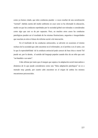 227
como ya hemos citado, que tales conductas pueden a veces resultar de una socialización
“normal”, habida cuenta del medio ambiente en cuyo seno se ha efectuado la educación,
medio en que las conductas reprobadas por la sociedad global son toleradas o consideradas
como algo que casi se da por supuesto. Pero, en muchos otros casos las conductas
patológicas pueden ser el resultado de las mismas frustraciones, angustias e inseguridades
que suscitan en otros el deseo de reforma social o de innovación.
En el trasfondo de las conductas antisociales, se advierte en ocasiones el mismo
rechazo de la sociedad que cabe encontrar en el reformador, en el profeta o en el santo, con
lo que la reprochabilidad de la conducta antisocial pude carecer de base ética o moral Tal
puede ser, por lo demás, el sentido del lenguaje popular cuando dice de un niño que será
“un bandido o un santo”.
Cabe afirmar por tanto que el margen que separa a la adaptación social innovadora o
dinámica de lo que puede considerarse como una “falsa adaptación patológica” no es a
menudo muy grande, por cuanto cabe encontrar en el origen de ambas los mismos
mecanismos psicosociales.
 