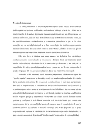 228
5. A modo de resumen
Tal como planteamos al iniciar el presente capítulo se ha tratado de la acepción
jurídico-penal del error de prohibición, analizando su etiología y la de las “fallas” en la
interiorización de la cultura dominante, basadas principalmente en las diferencias de los
capitales simbólicos, que son fruto de la influencia del distinto medio ambiente social, de
los condicionamientos socioculturales y económicos particulares a que se ha visto
sometido, en esa sociedad desigual, y se han comprobado las similares consecuencias
desmotivadoras tanto de aquel error como de estas “fallas”, dándose el caso de que en
ambos supuestos hay motivación anormal o incluso ausencia de motivación.
Ello nos lleva a plantear que estas causas, en definitiva los particulares
condicionamientos socioculturales y económicos, debieran tener un tratamiento penal
similar en lo referente a la afectación de la motivación por la norma y, por ende, de la
culpabilidad del sujeto, que el dispensado al error. Lo que nos ha llevado a desarrollar el
estudio propuesto del proceso de socialización, desde una perspectiva psicosocial.
Asimismo se ha intentado, desde múltiples perspectivas, cuestionar la figura del
“hombre medio”, presente en la dogmática penal, por su efecto obstaculizador del estudio
de la resultante motivacional del proceso de socialización en el individuo real concreto.
Para ello es imprescindible la consideración de los condicionamientos socioculturales y
económicos particulares a que se ha visto sometido ese individuo, a los efectos de huir de
una culpabilidad meramente normativa, la así llamada standard e irreal de aquel hombre
medio. Algunos pasajes y argumentos concluyentes del citado análisis ilustran nuestra
posición y configuran la tesis básica planteada. Así, esa tesis básica que admite una
subjetivización de la responsabilidad penal, al mantener que el conocimiento de que la
conducta realizada es contraria a Derecho constituye uno de los requisitos de la plena
responsabilidad, reclama la consideración de las diferentes capacidades individuales, lo
que, a su vez, comporta la dejación del “hombre medio” como patrón de responsabilidad.
 