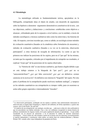 23
4.1 Metodologia
La metodología utilizada es fundamentalmente teórica, apoyándose en la
bibliografía, extrapolando ideas al objeto de estudio, con desarrollo de argumentos
sobre las hipótesis a demostrar –argumentos demostrativos constitutivos de la tesis, con
sus objeciones, análisis y deducciones- y conclusiones -establecidas como objetivos a
alcanzar-, refrendando parte de lo expuesto a nivel teórico, con la realidad, a través de
métodos sociológicos y técnicas cualitativas tales como las entrevistas y las historias de
vida. Al respecto, conviene recordar que, como es sabido, en sociología existen métodos
de evaluación cuantitativa (basados en la estadística sobre formularios de encuestas) y
métodos de evaluación cualitativa (basados a su vez en la entrevista, observación
participante6
, u otras técnicas de recogida de información). Lo cierto es que los
primeros nos indican las posiciones de los sujetos, pero no el “por qué” de las mismas,
en tanto que los segundos, criticados por el impedimento de extrapolar sus resultados, sí
explican “el por qué” de las posiciones de los sujetos observados.
La “historia de vida” es una técnica cualitativa, que hemos elegido debido a que
en este trabajo estamos a la búsqueda de “por qués”; ¿por qué no se
“autocontrola/frena”? ¿por qué falta convicción? ¿por qué -en definitiva- existen
carencias en la motivación?. En definitiva nos interesa la “biografía” del sujeto. Por otra
parte el problema de la extrapolación puede resolverse mediante analogía7
, y tampoco
en los métodos cuantitativos esa extrapolación es siempre viable, pues en ocasiones se
actúa sobre grupos especiales o interesadamente “trucados”.
6
La observación participante, residiendo con los sujetos a analizar, hace prácticamente innecesaria la
entrevista pues se logran datos biográficos y objetivos del ambiente, de forma espontánea -y quizás más
veraces-, por el sólo hecho “de estar ahí”.
7
Al respecto de esa extrapolación por analogía, recordar que… cada nuevo relato de vida confirmaba lo
que los precedentes nos habían mostrado. Una y otra vez estábamos recogiendo la misma historia de
pobreza, normalmente de orígenes rurales, de la gran explotación durante el aprendizaje… lo que estaba
sucediendo era un proceso de saturación: y en él descansa la validez de nuestras asunciones
sociológicas….Varios relatos de vida tomados a partir de la misma serie de relaciones socioestructurales
se apoyan mútuamente y constituyen, todos juntos, un núcleo duro de evidencia.(Bertaux y Bertaux-
Wiame 1981 -estudio sobre viejos trabajadores de panadería de París).
 