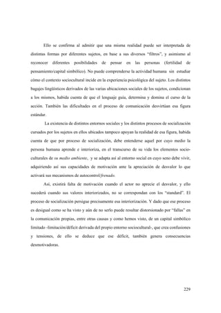 229
Ello se confirma al admitir que una misma realidad puede ser interpretada de
distintas formas por diferentes sujetos, en base a sus diversos “filtros”, y asimismo al
reconocer diferentes posibilidades de pensar en las personas (fertilidad de
pensamiento/capital simbólico). No puede comprenderse la actividad humana sin estudiar
cómo el contexto sociocultural incide en la experiencia psicológica del sujeto. Los distintos
bagajes lingüísticos derivados de las varias ubicaciones sociales de los sujetos, condicionan
a los mismos, habida cuenta de que el lenguaje guía, determina y domina el curso de la
acción. También las dificultades en el proceso de comunicación desvirtúan esa figura
estándar.
La existencia de distintos entornos sociales y los distintos procesos de socialización
cursados por los sujetos en ellos ubicados tampoco apoyan la realidad de esa figura, habida
cuenta de que por proceso de socialización, debe entenderse aquel por cuyo medio la
persona humana aprende e interioriza, en el transcurso de su vida los elementos socio-
culturales de su medio ambiente, y se adapta así al entorno social en cuyo seno debe vivir,
adquiriendo así sus capacidades de motivación ante la apreciación de desvalor lo que
activará sus mecanismos de autocontrol/frenado.
Así, existirá falta de motivación cuando el actor no aprecie el desvalor, y ello
sucederá cuando sus valores interiorizados, no se correspondan con los “standard”. El
proceso de socialización persigue precisamente esa interiorización. Y dado que ese proceso
es desigual como se ha visto y aún de no serlo puede resultar distorsionado por “fallas” en
la comunicación propias, entre otras causas y como hemos visto, de un capital simbólico
limitado -limitación/déficit derivada del propio entorno sociocultural-, que crea confusiones
y tensiones, de ello se deduce que ese déficit, también genera consecuencias
desmotivadoras.
 