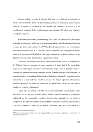 230
Consideración relevante, determinante y eficaz, mas allá de la actual e insuficiente
aplicación de atenuantes analógicas o de las consideraciones sobre la individualización de
la pena, que de la mano del art. 66.1 CP 95, abren la apreciación de las circunstancias
personales del delincuente, a la situación, datos o elementos que configuran el entorno
social y el componente individual de cada sujeto (aunque, en no pocas ocasiones y por
desgracia, ello sirva para dar aún menos a quien menos tiene).
Así resulta interesante constatar que, aún en la actualidad, cuando la Jurisprudencia
del Tribunal Supremo abandona la mera remisión a la integridad de las capacidades
cognitivas y volitivas para mantener la imputabilidad y migra –como la dogmática- hacia el
concepto de imputabilidad como capacidad normal de motivación por la norma penal, se
sigue oponiendo a la consideración de los meros factores socioculturales como elemento de
matización de la responsabilidad penal89, salvo que éstos lleguen a producir alteraciones o
anomalías psíquicas, incluídos los transtornos de personalidad, lo que de otro lado es
exigido por el propio código penal.
Sigue pues sin abrirse la brecha a los condicionamientos socioculturales como
afectadores de la capacidad de motivación o incluso, caso de mantener la terminología
tradicional, de las capacidades cognitivas (comprensión adecuada de los hechos y
comprensión del reproche moral de la sociedad hacia ese hecho) y volitivas (motivación de
la acción e impulso o control de esa acción). Qué duda cabe que el autocontrol y la
89 De la mano en este caso de una causa de inimputabilidad, sin olvidar que este trabajo se centra más en un
paralelismo con el error.
Quisiera indicar, a modo de síntesis final, que este trabajo de investigación (a
caballo entre el Derecho Penal y la Sociología) constituye, en realidad, el análisis de una
omisión, la puesta en evidencia de una omisión. En definitiva la crítica a la no
consideración relevante de los condicionantes socio-culturales del sujeto, para establecer
su culpabilidad penal.
 