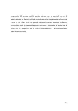 231
comprensión del reproche también pueden afectarse por un marginal proceso de
socialización que no tiene por qué haber generado transtorno psíquico alguno, tal y como se
expone en este trabajo. No se está abriendo realmente la puerta a causas que producen el
mismo efecto que la propia anomalía psíquica, en cuanto a disminución de la capacidad de
motivación, etc. -aunque sea por la vía de la inimputabilidad-. Y ello es simplemente
absurdo e inconsecuente.
 
