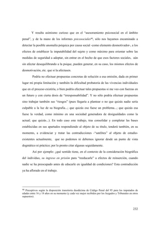 232
Y resulta asimismo curioso que en el “asesoramiento psicosocial en el ámbito
penal”, y de la mano de los informes psicosociales90, sólo nos hayamos encaminado a
detectar la posible anomalía psíquica por causa social -como elemento desmotivador-, a los
efectos de establecer la imputabilidad del sujeto y como máximo para orientar sobre las
medidas de seguridad a adoptar, sin entrar en el hecho de que esos factores sociales, aún
sin afectar desequilibrando a la psique, pueden generar, en su caso, los mismos efectos de
desmotivación, etc. que si la afectasen.
Podría no efectuar propuestas concretas de solución a esa omisión, dada en primer
lugar mi propia limitación y también la dificultad probatoria de las vivencias individuales
que en el proceso existiría, o bien podría efectuar tales propuestas si me veo con fuerzas en
un futuro y con cierta dosis de “irresponsabilidad”. Y no sólo podría efectuar propuestas
sino trabajar también sus “riesgos” (pues llegaría a plantear o no que quizás nadie sería
culpable a la luz de su biografia...; que quizás eso fuese un problema...; que quizás esa
fuese la verdad, como mínimo en una sociedad generadora de desigualdades como la
actual; que quizás...). En todo caso este trabajo, tras consolidar y completar las bases
establecidas en sus apartados respondiendo al objeto de su título, tenderá también, en su
momento, a evidenciar y tratar las contradicciones -“satélites” al objeto de estudio-
existentes actualmente, que no podemos ni debemos ignorar desde un punto de vista
dogmático ni práctico; por lo pronto citar algunas seguidamente.
Así por ejemplo: ¿qué sentido tiene, en el contexto de la consideración biográfica
del individuo, su ingreso en prisión para “reeducarle” a efectos de reinserción, cuando
nadie se ha preocupado antes de educarle en igualdad de condiciones? Esta contradicción
ya ha aflorado en el trabajo.
90 Preceptivos según la disposición transitoria duodécima de Código Penal del 95 para los imputados de
edades entre 16 y 18 años en su momento (y cada vez mejor recibidos por los Juzgados y Tribunales en otros
supuestos).
 