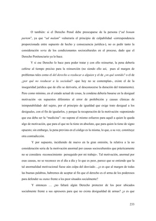233
O también: si el Derecho Penal debe preocuparse de la persona (“ad bonam
partem”, ya que “ad malam” vulneraría el principio de culpabilidad -correspondencia
proporcionada entre supuesto de hecho y consecuencia jurídica-), no es pedir tanto la
consideración seria de los condicionantes socioculturales en el proceso, dado que el
Derecho Penitenciario ya lo hace.
Y si ese Derecho lo hace para poder tratar y con ello reinsertar, la pena debería
ceñirse al tiempo preciso para la reinserción (no siendo ello así, pues al margen de
problemas tales como el del derecho a reeducar a alguien y el de ¿en qué sentido? o el de
¿por qué no reeducar a la sociedad? -que hoy no se contemplan-, existe el de la
inseguridad jurídica que de ello se derivaría, al desconocerse la duración del tratamiento).
Pero como mínimo, en el estado actual de cosas, la condena debería basarse en la desigual
motivación -en supuestos diferentes al error de prohibición y causas clásicas de
inimputabilidad- del sujeto, por el principio de igualdad que exige trato desigual a los
desiguales, con el fin de igualarlos, y porque la recuperación de la motivación -suponiendo
que esa deba ser la “medicina”- no supone el mismo esfuerzo para aquél a quien le queda
algo de motivación, que para el que no la tiene en absoluto, que para quien la tiene de signo
opuesto; sin embargo, la pena prevista en el código es la misma, lo que, a su vez, constituye
otra contradicción.
Y por supuesto, incidiendo de nuevo en la gran omisión, la relativa a la no
consideración seria de la motivación anormal por causas socioculturales que prácticamente
no se considera -reconocimiento perseguido por mi trabajo-. Tal motivación, anormal por
esas causas, no se reconoce en el día a día y lo que es peor, parece que se entiende que la
tal anormalidad motivacional fuese aún culpa del desviado…¿o es que al margen de todas
las buenas palabras, habremos de aceptar al fin que el derecho es el arma de los poderosos
para defender su status frente a los peor situados socialmente?
Y entonces … ¿no faltará algún Derecho protector de los peor ubicados
socialmente frente a sus opresores para que no exista desigualdad de armas? ¿o es que
 