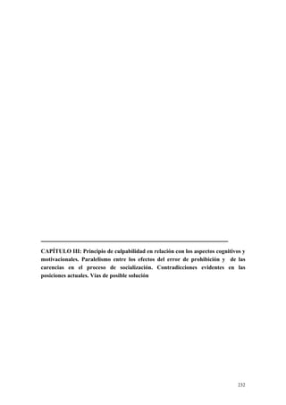 232
CAPÍTULO III: Principio de culpabilidad en relación con los aspectos cognitivos y
motivacionales. Paralelismo entre los efectos del error de prohibición y de las
carencias en el proceso de socialización. Contradicciones evidentes en las
posiciones actuales. Vías de posible solución
 