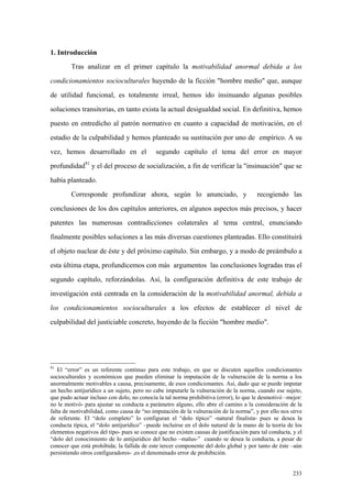 233
1. Introducción
Tras analizar en el primer capítulo la motivabilidad anormal debida a los
condicionamientos socioculturales huyendo de la ficción "hombre medio" que, aunque
de utilidad funcional, es totalmente irreal, hemos ido insinuando algunas posibles
soluciones transitorias, en tanto exista la actual desigualdad social. En definitiva, hemos
puesto en entredicho al patrón normativo en cuanto a capacidad de motivación, en el
estadio de la culpabilidad y hemos planteado su sustitución por uno de empírico. A su
vez, hemos desarrollado en el segundo capítulo el tema del error en mayor
profundidad91
y el del proceso de socialización, a fin de verificar la "insinuación" que se
había planteado.
Corresponde profundizar ahora, según lo anunciado, y recogiendo las
conclusiones de los dos capítulos anteriores, en algunos aspectos más precisos, y hacer
patentes las numerosas contradicciones colaterales al tema central, enunciando
finalmente posibles soluciones a las más diversas cuestiones planteadas. Ello constituirá
el objeto nuclear de éste y del próximo capítulo. Sin embargo, y a modo de preámbulo a
esta última etapa, profundicemos con más argumentos las conclusiones logradas tras el
segundo capítulo, reforzándolas. Así, la configuración definitiva de este trabajo de
investigación está centrada en la consideración de la motivabilidad anormal, debida a
los condicionamientos socioculturales a los efectos de establecer el nivel de
culpabilidad del justiciable concreto, huyendo de la ficción "hombre medio".
91
El “error” es un referente continuo para este trabajo, en que se discuten aquellos condicionantes
socioculturales y económicos que pueden eliminar la imputación de la vulneración de la norma a los
anormalmente motivables a causa, precisamente, de esos condicionantes. Así, dado que se puede imputar
un hecho antijurídico a un sujeto, pero no cabe imputarle la vulneración de la norma, cuando ese sujeto,
que pudo actuar incluso con dolo, no conocía la tal norma prohibitiva (error), lo que le desmotivó –mejor:
no le motivó- para ajustar su conducta a parámetro alguno, ello abre el camino a la consideración de la
falta de motivabilidad, como causa de “no imputación de la vulneración de la norma”, y por ello nos sirve
de referente. El “dolo completo” lo configuran el “dolo típico” -natural finalista- pues se desea la
conducta típica, el “dolo antijurídico” –puede incluirse en el dolo natural de la mano de la teoría de los
elementos negativos del tipo- pues se conoce que no existen causas de justificación para tal conducta, y el
“dolo del conocimiento de lo antijurídico del hecho –malus-” cuando se desea la conducta, a pesar de
conocer que está prohibida; la fallida de este tercer componente del dolo global y por tanto de éste –aún
persistiendo otros configuradores- ,es el denominado error de prohibición.
 