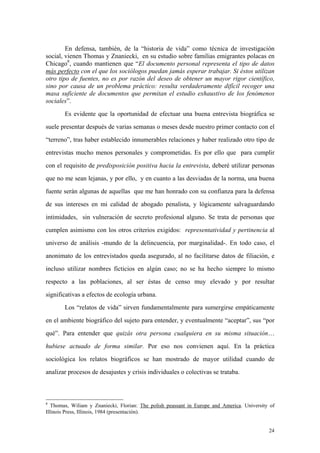 24
En defensa, también, de la “historia de vida” como técnica de investigación
social, vienen Thomas y Znaniecki, en su estudio sobre familias emigrantes polacas en
Chicago8
, cuando mantienen que “El documento personal representa el tipo de datos
más perfecto con el que los sociólogos puedan jamás esperar trabajar. Si éstos utilizan
otro tipo de fuentes, no es por razón del deseo de obtener un mayor rigor científico,
sino por causa de un problema práctico: resulta verdaderamente difícil recoger una
masa suficiente de documentos que permitan el estudio exhaustivo de los fenómenos
sociales”.
Es evidente que la oportunidad de efectuar una buena entrevista biográfica se
suele presentar después de varias semanas o meses desde nuestro primer contacto con el
“terreno”, tras haber establecido innumerables relaciones y haber realizado otro tipo de
entrevistas mucho menos personales y comprometidas. Es por ello que para cumplir
con el requisito de predisposición positiva hacia la entrevista, deberé utilizar personas
que no me sean lejanas, y por ello, y en cuanto a las desviadas de la norma, una buena
fuente serán algunas de aquellas que me han honrado con su confianza para la defensa
de sus intereses en mi calidad de abogado penalista, y lógicamente salvaguardando
intimidades, sin vulneración de secreto profesional alguno. Se trata de personas que
cumplen asimismo con los otros criterios exigidos: representatividad y pertinencia al
universo de análisis -mundo de la delincuencia, por marginalidad-. En todo caso, el
anonimato de los entrevistados queda asegurado, al no facilitarse datos de filiación, e
incluso utilizar nombres ficticios en algún caso; no se ha hecho siempre lo mismo
respecto a las poblaciones, al ser éstas de censo muy elevado y por resultar
significativas a efectos de ecología urbana.
Los “relatos de vida” sirven fundamentalmente para sumergirse empáticamente
en el ambiente biográfico del sujeto para entender, y eventualmente “aceptar”, sus “por
qué”. Para entender que quizás otra persona cualquiera en su misma situación…
hubiese actuado de forma similar. Por eso nos convienen aquí. En la práctica
sociológica los relatos biográficos se han mostrado de mayor utilidad cuando de
analizar procesos de desajustes y crisis individuales o colectivas se trataba.
8
Thomas, Wiliam y Znaniecki, Florian: The polish peassant in Europe and America. University of
Illinois Press, Illinois, 1984 (presentación).
 