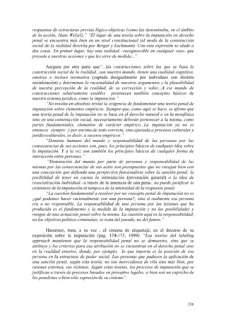 236
respuestas de estructuras previas lógico-objetivas (como las denominaba, en el ámbito
de la acción, Hans Welzel).” “El lugar de una teoría sobre la imputación en derecho
penal se encuentra más bien en un nivel constitucional (al modo de la construcción
social de la realidad descrita por Berger y Luckmann). Con esta expresión se alude a
dos cosas. En primer lugar, hay una realidad –recognoscible en cualquier caso- que
precede a nuestras acciones y que les sirve de medida...”.
Asegura por otra parte que”...las construcciones sobre las que se basa la
construcción social de la realidad...son nuestro mundo, tienen una cualidad cognitiva,
emotiva e incluso normativa (captada desigualmente por individuos con distinta
socialización) y determinan la racionalidad de nuestros argumentos y la plausibilidad
de nuestra percepción de la realidad, de su corrección y valor...A ese mundo de
construcciones relativamente estables pertenecen también conceptos básicos de
nuestro sistema jurídico, como la imputación.”
“No resulta en absoluto trivial la exigencia de fundamentar una teoría penal de
imputación sobre elementos empíricos. Siempre que, como aquí se hace, se afirme que
una teoría penal de la imputación no se basa en el derecho natural o en la metafísica
sino en una construcción social, necesariamente deberán pertenecer a la misma, como
partes fundamentales, elementos de carácter empírico...La imputación ya no es
entonces siempre y por encima de todo correcta, sino ajustada a procesos culturales y
juridicoculturales, es decir, a sucesos empíricos.”
“Dominio humano del mundo y responsabilidad de las personas por las
consecuencias de sus acciones son, pues, los principios básicos de cualquier idea sobre
la imputación. Y a la vez son también los principios básicos de cualquier forma de
interacción entre personas.”
“Dominación del mundo por parte de personas y responsabilidad de las
mismas por las consecuencias de sus actos son presupuestos que no encajan bien con
una concepción que defienda una perspectiva funcionalista sobre la sanción penal: la
posibilidad de tener en cuenta la intimidación (prevención general) o la idea de
resocialización individual –a través de la amenaza de una pena-, no puede justificar la
existencia de la imputación ni tampoco de la intensidad de la respuesta penal.
“La cuestión fundamental a resolver por un concepto penal de imputación no es
¿qué podemos hacer racionalmente con una persona?, sino si realmente esa persona
era o no responsable. La responsabilidad de una persona por las lesiones que ha
producido es el fundamento y la medida de la imputación y no las posibilidades y
riesgos de una actuación penal sobre la misma. La cuestión aquí es la responsabilidad,
no los objetivos politico-criminales; se trata del pasado, no del futuro.”
Hassemer, trata, a su vez , el sistema de etiquetaje, en el decurso de su
exposición sobre la imputación (pág. 174-175, 1999): “Las teorías del labeling
approach mantienen que la responsabilidad penal no se demuestra, sino que se
atribuye y los criterios para esa atribución no se encuentran en el derecho penal sino
en la realidad exterior, donde, por ejemplo, lo que importa es la posición de esa
persona en la estructura de poder social. Las personas que padecen la aplicación de
una sanción penal, según esta teoría, no son merecedoras de ella sino más bien, por
razones externas, sus víctimas. Según estas teorías, los procesos de imputación que se
justifican a través de procesos basados en preceptos legales, o bien son un capricho de
los penalistas o bien sólo expresión de su cinismo”.
 