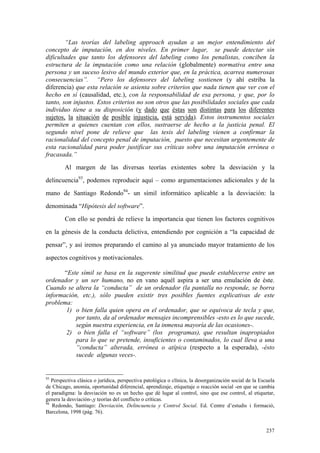 237
“Las teorías del labeling approach ayudan a un mejor entendimiento del
concepto de imputación, en dos niveles. En primer lugar, se puede detectar sin
dificultades que tanto los defensores del labeling como los penalistas, conciben la
estructura de la imputación como una relación (globalmente) normativa entre una
persona y un suceso lesivo del mundo exterior que, en la práctica, acarrea numerosas
consecuencias”. “Pero los defensores del labeling sostienen (y ahí estriba la
diferencia) que esta relación se asienta sobre criterios que nada tienen que ver con el
hecho en sí (causalidad, etc.), con la responsabilidad de esa persona, y que, por lo
tanto, son injustos. Estos criterios no son otros que las posibilidades sociales que cada
individuo tiene a su disposición (y dado que éstas son distintas para los diferentes
sujetos, la situación de posible injusticia, está servida). Estos instrumentos sociales
permiten a quienes cuentan con ellos, sustraerse de hecho a la justicia penal. El
segundo nivel pone de relieve que las tesis del labeling vienen a confirmar la
racionalidad del concepto penal de imputación, puesto que necesitan urgentemente de
esta racionalidad para poder justificar sus críticas sobre una imputación errónea o
fracasada.”
Al margen de las diversas teorías existentes sobre la desviación y la
delincuencia93
, podemos reproducir aquí – como argumentaciones adicionales y de la
mano de Santiago Redondo94
- un símil informático aplicable a la desviación: la
denominada “Hipótesis del software”.
Con ello se pondrá de relieve la importancia que tienen los factores cognitivos
en la génesis de la conducta delictiva, entendiendo por cognición a “la capacidad de
pensar”, y así iremos preparando el camino al ya anunciado mayor tratamiento de los
aspectos cognitivos y motivacionales.
“Este símil se basa en la sugerente similitud que puede establecerse entre un
ordenador y un ser humano, no en vano aquél aspira a ser una emulación de éste.
Cuando se altera la “conducta” de un ordenador (la pantalla no responde, se borra
información, etc.), sólo pueden existir tres posibles fuentes explicativas de este
problema:
1) o bien falla quien opera en el ordenador, que se equivoca de tecla y que,
por tanto, da al ordenador mensajes incomprensibles -esto es lo que sucede,
según nuestra experiencia, en la inmensa mayoría de las ocasiones-.
2) o bien falla el “software” (los programas), que resultan inapropiados
para lo que se pretende, insuficientes o contaminados, lo cual lleva a una
“conducta” alterada, errónea o atípica (respecto a la esperada), -ésto
sucede algunas veces-.
93
Perspectiva clásica o jurídica, perspectiva patológica o clínica, la desorganización social de la Escuela
de Chicago, anomia, oportunidad diferencial, aprendizaje, etiquetaje o reacción social -en que se cambia
el paradigma: la desviación no es un hecho que dé lugar al control, sino que ese control, al etiquetar,
genera la desviación-,y teorías del conflicto o críticas.
94
Redondo, Santiago: Desviación, Delincuencia y Control Social. Ed. Centre d’estudis i formació,
Barcelona, 1998 (pág. 76).
 