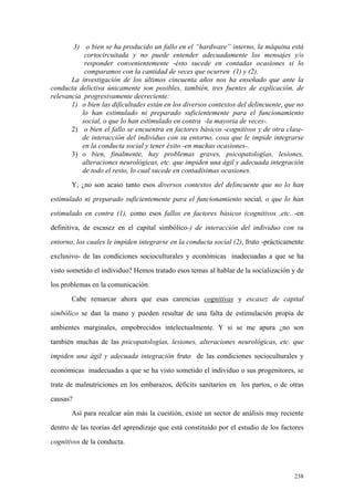 238
3) o bien se ha producido un fallo en el “hardware” interno, la máquina está
cortocircuitada y no puede entender adecuadamente los mensajes y/o
responder convenientemente -ésto sucede en contadas ocasiones si lo
comparamos con la cantidad de veces que ocurren (1) y (2).
La investigación de los últimos cincuenta años nos ha enseñado que ante la
conducta delictiva únicamente son posibles, también, tres fuentes de explicación, de
relevancia progresivamente decreciente:
1) o bien las dificultades están en los diversos contextos del delincuente, que no
lo han estimulado ni preparado suficientemente para el funcionamiento
social, o que lo han estimulado en contra -la mayoria de veces-.
2) o bien el fallo se encuentra en factores básicos -cognitivos y de otra clase-
de interacción del individuo con su entorno, cosa que le impide integrarse
en la conducta social y tener éxito -en muchas ocasiones-.
3) o bien, finalmente, hay problemas graves, psicopatologías, lesiones,
alteraciones neurológicas, etc. que impiden una ágil y adecuada integración
de todo el resto, lo cual sucede en contadísimas ocasiones.
Y, ¿no son acaso tanto esos diversos contextos del delincuente que no lo han
estimulado ni preparado suficientemente para el funcionamiento social, o que lo han
estimulado en contra (1), como esos fallos en factores básicos (cognitivos ,etc. -en
definitiva, de escasez en el capital simbólico-) de interacción del individuo con su
entorno, los cuales le impiden integrarse en la conducta social (2), fruto -prácticamente
exclusivo- de las condiciones socioculturales y económicas inadecuadas a que se ha
visto sometido el individuo? Hemos tratado esos temas al hablar de la socialización y de
los problemas en la comunicación.
Cabe remarcar ahora que esas carencias cognitivas y escasez de capital
simbólico se dan la mano y pueden resultar de una falta de estimulación propia de
ambientes marginales, empobrecidos intelectualmente. Y si se me apura ¿no son
también muchas de las psicopatologías, lesiones, alteraciones neurológicas, etc. que
impiden una ágil y adecuada integración fruto de las condiciones socioculturales y
económicas inadecuadas a que se ha visto sometido el individuo o sus progenitores, se
trate de malnutriciones en los embarazos, déficits sanitarios en los partos, o de otras
causas?
Así para recalcar aún más la cuestión, existe un sector de análisis muy reciente
dentro de las teorías del aprendizaje que está constituído por el estudio de los factores
cognitivos de la conducta.
 