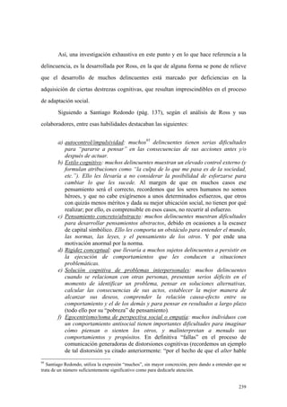 239
Así, una investigación exhaustiva en este punto y en lo que hace referencia a la
delincuencia, es la desarrollada por Ross, en la que de alguna forma se pone de relieve
que el desarrollo de muchos delincuentes está marcado por deficiencias en la
adquisición de ciertas destrezas cognitivas, que resultan imprescindibles en el proceso
de adaptación social.
Siguiendo a Santiago Redondo (pág. 137), según el análisis de Ross y sus
colaboradores, entre esas habilidades destacaban las siguientes:
a) autocontrol/impulsividad: muchos95
delincuentes tienen serias dificultades
para “pararse a pensar” en las consecuencias de sus acciones antes y/o
después de actuar.
b) Estilo cognitivo: muchos delincuentes muestran un elevado control externo (y
formulan atribuciones como “la culpa de lo que me pasa es de la sociedad,
etc.”). Ello les llevaría a no considerar la posibilidad de esforzarse para
cambiar lo que les sucede. Al margen de que en muchos casos ese
pensamiento será el correcto, recordemos que los seres humanos no somos
héroes, y que no cabe exigírsenos a unos determinados esfuerzos, que otros
con quizás menos méritos y dada su mejor ubicación social, no tienen por qué
realizar; por ello, es comprensible en esos casos, no recurrir al esfuerzo.
c) Pensamiento concreto/abstracto: muchos delincuentes muestran dificultades
para desarrollar pensamientos abstractos, debido en ocasiones a la escasez
de capital simbólico. Ello les comporta un obstáculo para entender el mundo,
las normas, las leyes, y el pensamiento de los otros. Y por ende una
motivación anormal por la norma.
d) Rigidez conceptual: que llevaría a muchos sujetos delincuentes a persistir en
la ejecución de comportamientos que les conducen a situaciones
problemáticas.
e) Solución cognitiva de problemas interpersonales: muchos delincuentes
cuando se relacionan con otras personas, presentan serios déficits en el
momento de identificar un problema, pensar en soluciones alternativas,
calcular las consecuencias de sus actos, establecer la mejor manera de
alcanzar sus deseos, comprender la relación causa-efecto entre su
comportamiento y el de los demás y para pensar en resultados a largo plazo
(todo ello por su “pobreza” de pensamiento).
f) Egocentrismo/toma de perspectiva social o empatía: muchos individuos con
un comportamiento antisocial tienen importantes dificultades para imaginar
cómo piensan o sienten los otros, y malinterpretan a menudo sus
comportamientos y propósitos. En definitiva “fallas” en el proceso de
comunicación generadoras de distorsiones cognitivas (recordemos un ejemplo
de tal distorsión ya citado anteriormente: “por el hecho de que el alter hable
95
Santiago Redondo, utiliza la expresión “muchos”, sin mayor concreción, pero dando a entender que se
trata de un número suficientemente significativo como para dedicarle atención.
 