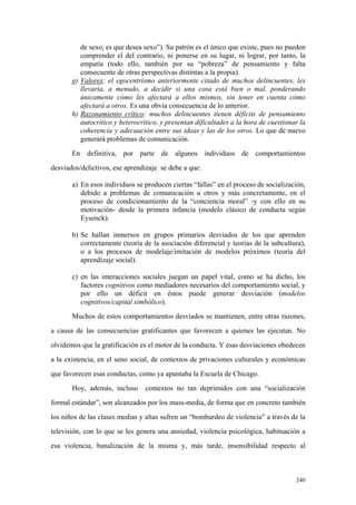 240
de sexo, es que desea sexo”). Su patrón es el único que existe, pues no pueden
comprender el del contrario, ni ponerse en su lugar, ni lograr, por tanto, la
empatía (todo ello, también por su “pobreza” de pensamiento y falta
consecuente de otras perspectivas distintas a la propia).
g) Valores: el egocentrismo anteriormente citado de muchos delincuentes, les
llevaría, a menudo, a decidir si una cosa está bien o mal, ponderando
únicamente cómo les afectará a ellos mismos, sin tener en cuenta cómo
afectará a otros. Es una obvia consecuencia de lo anterior.
h) Razonamiento crítico: muchos delincuentes tienen déficits de pensamiento
autocrítico y heterocrítico, y presentan dificultades a la hora de cuestionar la
coherencia y adecuación entre sus ideas y las de los otros. Lo que de nuevo
generará problemas de comunicación.
En definitiva, por parte de algunos individuos de comportamientos
desviados/delictivos, ese aprendizaje se debe a que:
a) En esos individuos se producen ciertas “fallas” en el proceso de socialización,
debido a problemas de comunicación u otros y más concretamente, en el
proceso de condicionamiento de la “conciencia moral” -y con ello en su
motivación- desde la primera infancia (modelo clásico de conducta según
Eysenck).
b) Se hallan inmersos en grupos primarios desviados de los que aprenden
correctamente (teoría de la asociación diferencial y teorías de la subcultura),
o a los procesos de modelaje/imitación de modelos próximos (teoría del
aprendizaje social).
c) en las interacciones sociales juegan un papel vital, como se ha dicho, los
factores cognitivos como mediadores necesarios del comportamiento social, y
por ello un déficit en éstos puede generar desviación (modelos
cognitivos/capital simbólico).
Muchos de estos comportamientos desviados se mantienen, entre otras razones,
a causa de las consecuencias gratificantes que favorecen a quienes las ejecutan. No
olvidemos que la gratificación es el motor de la conducta. Y esas desviaciones obedecen
a la existencia, en el seno social, de contextos de privaciones culturales y económicas
que favorecen esas conductas, como ya apuntaba la Escuela de Chicago.
Hoy, además, incluso contextos no tan deprimidos con una “socialización
formal estándar”, son alcanzados por los mass-media, de forma que en concreto también
los niños de las clases medias y altas sufren un “bombardeo de violencia” a través de la
televisión, con lo que se les genera una ansiedad, violencia psicológica, habituación a
esa violencia, banalización de la misma y, más tarde, insensibilidad respecto al
 