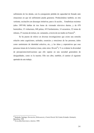 241
sufrimiento de los demás, con la consiguiente pérdida de capacidad de frenado ante
situaciones en que tal sufrimiento pueda generarse. Produciéndose también, en otra
vertiente, excitación con descargas imitativas, paso a la acción... Estadísticas recientes
(años 1997-98) hablan de tres horas de visionado televisivo diarias, y de 670
homicidios, 15 violaciones, 848 peleas, 419 fusilamientos, 14 secuestros, 32 tomas de
rehenes, 27 escenas de tortura, etc. semanales, a través de ese medio en Francia96
.
Se ha puesto de relieve en diversas investigaciones que existe una estrecha
relación entre cogniciones, actitudes, creencias y emociones de las personas, (tales
como sentimiento de identidad colectiva, etc., y las ideas y expectativas que esas
personas tienen de la Justicia (véase, entre otros: Rivera97
). Y es evidente la diversidad
de percepciones/motivaciones que ello supone en una sociedad generadora de
desigualdades, como es la nuestra. Ello nos abre, también, el camino al siguiente
apartado de este trabajo.
96
Redondo, Santiago: Desviación, Delincuencia y Control Social. Ed. Centre d’estudis i formació,
Barcelona, 1998
97
En su obra Emociones y Justicia, 1989.
 