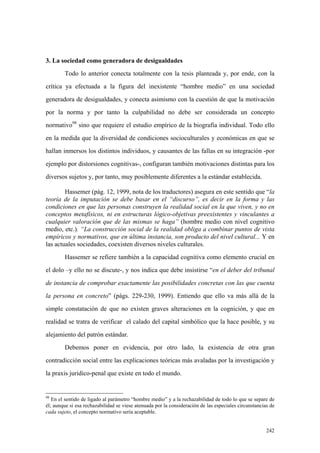 242
3. La sociedad como generadora de desigualdades
Todo lo anterior conecta totalmente con la tesis planteada y, por ende, con la
crítica ya efectuada a la figura del inexistente “hombre medio” en una sociedad
generadora de desigualdades, y conecta asimismo con la cuestión de que la motivación
por la norma y por tanto la culpabilidad no debe ser considerada un concepto
normativo98
sino que requiere el estudio empírico de la biografía individual. Todo ello
en la medida que la diversidad de condiciones socioculturales y económicas en que se
hallan inmersos los distintos individuos, y causantes de las fallas en su integración -por
ejemplo por distorsiones cognitivas-, configuran también motivaciones distintas para los
diversos sujetos y, por tanto, muy posiblemente diferentes a la estándar establecida.
Hassemer (pág. 12, 1999, nota de los traductores) asegura en este sentido que “la
teoría de la imputación se debe basar en el “discurso”, es decir en la forma y las
condiciones en que las personas construyen la realidad social en la que viven, y no en
conceptos metafísicos, ni en estructuras lógico-objetivas preexistentes y vinculantes a
cualquier valoración que de las mismas se haga” (hombre medio con nivel cognitivo
medio, etc.). “La construcción social de la realidad obliga a combinar puntos de vista
empíricos y normativos, que en última instancia, son producto del nivel cultural... Y en
las actuales sociedades, coexisten diversos niveles culturales.
Hassemer se refiere también a la capacidad cognitiva como elemento crucial en
el dolo –y ello no se discute-, y nos indica que debe insistirse “en el deber del tribunal
de instancia de comprobar exactamente las posibilidades concretas con las que cuenta
la persona en concreto” (págs. 229-230, 1999). Entiendo que ello va más allá de la
simple constatación de que no existen graves alteraciones en la cognición, y que en
realidad se tratra de verificar el calado del capital simbólico que la hace posible, y su
alejamiento del patrón estándar.
Debemos poner en evidencia, por otro lado, la existencia de otra gran
contradicción social entre las explicaciones teóricas más avaladas por la investigación y
la praxis juridico-penal que existe en todo el mundo.
98
En el sentido de ligado al parámetro “hombre medio” y a la rechazabilidad de todo lo que se separe de
él; aunque si esa rechazabilidad se viese atenuada por la consideración de las especiales circunstancias de
cada sujeto, el concepto normativo sería aceptable.
 