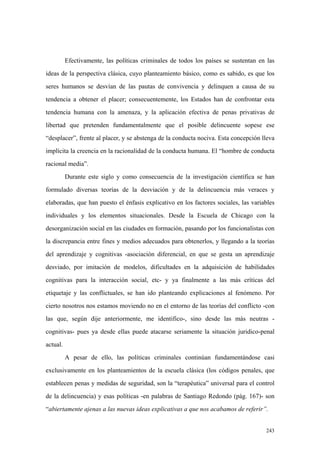 243
Efectivamente, las políticas criminales de todos los países se sustentan en las
ideas de la perspectiva clásica, cuyo planteamiento básico, como es sabido, es que los
seres humanos se desvían de las pautas de convivencia y delinquen a causa de su
tendencia a obtener el placer; consecuentemente, los Estados han de confrontar esta
tendencia humana con la amenaza, y la aplicación efectiva de penas privativas de
libertad que pretenden fundamentalmente que el posible delincuente sopese ese
“desplacer”, frente al placer, y se abstenga de la conducta nociva. Esta concepción lleva
implícita la creencia en la racionalidad de la conducta humana. El “hombre de conducta
racional media”.
Durante este siglo y como consecuencia de la investigación científica se han
formulado diversas teorías de la desviación y de la delincuencia más veraces y
elaboradas, que han puesto el énfasis explicativo en los factores sociales, las variables
individuales y los elementos situacionales. Desde la Escuela de Chicago con la
desorganización social en las ciudades en formación, pasando por los funcionalistas con
la discrepancia entre fines y medios adecuados para obtenerlos, y llegando a la teorías
del aprendizaje y cognitivas -asociación diferencial, en que se gesta un aprendizaje
desviado, por imitación de modelos, dificultades en la adquisición de habilidades
cognitivas para la interacción social, etc- y ya finalmente a las más críticas del
etiquetaje y las conflictuales, se han ido planteando explicaciones al fenómeno. Por
cierto nosotros nos estamos moviendo no en el entorno de las teorías del conflicto -con
las que, según dije anteriormente, me identifico-, sino desde las más neutras -
cognitivas- pues ya desde ellas puede atacarse seriamente la situación juridico-penal
actual.
A pesar de ello, las políticas criminales continúan fundamentándose casi
exclusivamente en los planteamientos de la escuela clásica (los códigos penales, que
establecen penas y medidas de seguridad, son la “terapéutica” universal para el control
de la delincuencia) y esas políticas -en palabras de Santiago Redondo (pág. 167)- son
“abiertamente ajenas a las nuevas ideas explicativas a que nos acabamos de referir”.
 