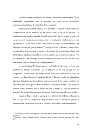 244
Esto debe cambiar y desterrar a ese famoso e indeseable “hombre medio”99
y los
inadecuados pensamientos que lo sustentan, tal como vengo proponiendo
insistentemente a lo largo de este trabajo de investigación.
Parece que únicamente interesa, en el momento de enjuiciar al delincuente, “su
comportamiento en el momento de los hechos, bajo la óptica del estándar”, y
prácticamente en absoluto, el caldo de cultivo específico, que ha podido generar ese
comportamiento -haciéndonoslo comprensible-, y en el que ha estado inmersa la vida
del enjuiciado. En el juicio se nos “hace asistir en directo al acontecimiento”, en
expresión utilizada por Ignacio Ramonet100
, aunque referida, en su caso, a los medios de
comunicación. Se supone que la imagen o descripción del acontecimiento basta para
darle toda su significación, estableciéndose la engañosa y perversa ilusión de que “ver
es comprender”. Sin embargo, nuestra racionalidad moderna se ha edificado muy
exactamente contra el postulado de “ver es comprender”.
Los racionalistas del Renacimiento y del Siglo de las Luces tuvieron que
combatir las fuerzas oscurantistas que se apoyaban en la idea de que “ver es
comprender”. Galileo mostró que aunque yo vea al Sol girar alrededor de la Tierra, en
realidad es la Tierra la que gira alrededor del Sol. Y Diderot, con los enciclopedistas,
advertiría de que hay que desconfiar de los propios ojos y de los propios sentidos. Yo
veo el horizonte plano, pero la Tierra es redonda. También lo establece ya la sabiduría
popular cuando mantiene “que el hábito no hace al monje “y “que las apariencias
engañan”. La razón y el razonamiento son los que me hacen comprender, y no los ojos.
Cuando el Juicio penal, al igual que en la información moderna, se basa en la
idea de que ver es comprender (proporcionando sólo la descripción precisa y
supuestamente verificada de un hecho y, a lo sumo, antecedentes inmediatos pero sin
99
De todas las ilusiones, la más peligrosa consiste en pensar que no existe sino una sola realidad (Paul
Watzlawick).
100
Chomsky, Noam y Ramonet, Ignacio: Cómo nos venden la moto. Ed. Icaria, Barcelona, 1998 (pág.
87).
 