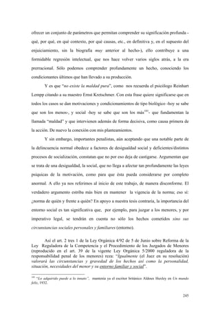 245
ofrecer un conjunto de parámetros que permitan comprender su significación profunda -
qué, por qué, en qué contexto, por qué causas, etc., en definitiva y, en el supuesto del
enjuiciamiento, sin la biografía muy anterior al hecho-), ello contribuye a una
formidable regresión intelectual, que nos hace volver varios siglos atrás, a la era
prerracional. Sólo podemos comprender profundamente un hecho, conociendo los
condicionantes últimos que han llevado a su producción.
Y es que “no existe la maldad pura”, como nos recuerda el psicólogo Reinhart
Lempp citando a su maestro Ernst Kretschmer. Con esta frase quiere significarse que en
todos los casos se dan motivaciones y condicionamientos de tipo biológico -hoy se sabe
que son los menos-, y social -hoy se sabe que son los más101
- que fundamentan la
llamada “maldad” y que intervienen además de forma decisiva, como causa primera de
la acción. De nuevo la conexión con mis planteamientos.
Y sin embargo, importantes penalistas, aún aceptando que una notable parte de
la delincuencia normal obedece a factores de desigualdad social y deficientes/distintos
procesos de socialización, constatan que no por eso deja de castigarse. Argumentan que
se trata de una desigualdad, la social, que no llega a afectar tan profundamente las leyes
psíquicas de la motivación, como para que ésta pueda considerarse por completo
anormal. A ello ya nos referimos al inicio de este trabajo, de manera disconforme. El
verdadero argumento estriba más bien en mantener la vigencia de la norma; eso sí:
¿norma de quién y frente a quién? En apoyo a nuestra tesis contraria, la importancia del
entorno social es tan significativa que, por ejemplo, para juzgar a los menores, y por
imperativo legal, se tendrán en cuenta no sólo los hechos cometidos sino sus
circunstancias sociales personales y familiares (entorno).
Así el art. 2 tres 1 de la Ley Orgánica 4/92 de 5 de Junio sobre Reforma de la
Ley Reguladora de la Competencia y el Procedimiento de los Juzgados de Menores
(reproducido en el art. 39 de la vigente Ley Orgánica 5/2000 reguladora de la
responsabilidad penal de los menores) reza: “Igualmente (el Juez en su resolución)
valorará las circunstancias y gravedad de los hechos así como la personalidad,
situación, necesidades del menor y su entorno familiar y social”.
101
“Lo adquirido puede a lo innato”, mantenía ya el escritor británico Aldoux Huxley en Un mundo
feliz, 1932.
 