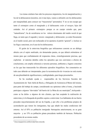 25
Los temas estelares han sido los procesos migratorios, los de marginalización y
los de la delincuencia (nosotros, sin ir mas lejos, vamos a utilizarlo con los delincuentes
por marginalidad, para conocer sus “trayectorias” personales). Y no se nos escapa que
tanto el extranjero como el marginado y el delincuente están al margen, lejos del
estándar. Así el primero -extranjero- porque es un cuerpo extraño que, para
“naturalizarse”, ha de socializarse en los valores dominantes del medio social al que
llega, en tanto que el segundo y tercero -marginado y delincuente- ya están físicamente
en el medio social, pero son rechazados al no ajustarse al patrón “general”, e incluso se
les llega a sancionar, en el caso de los delincuentes.
El guión de la entrevista biográfica que utilizaremos consiste en un diálogo
abierto con el sujeto analizado, sin demasiadas pautas, en que deberá estimularse al
mismo para que confiadamente dé respuestas claras, cronológicamente precisas, que
explicíten al máximo detalles sobre los episodios que nos convienen a efectos de
conclusiones, con amplia referencia a terceras personas, ambientes y lugares concretos
en los que han transcurrido los diferentes episodios biográficos. Sus comentarios en
todo caso deberán ser interpretados, pues la reconstrucción de vivencias no está exenta
de una pluralidad de significaciones y ambigüedades, para luego presentarlos.
Se ha recabado ayuda a responsables de los Servicios Sociales del
Ayuntamiento de Sant Adriá de Besós, y Delegados de Asistencia al Menor del mismo,
para parte del trabajo de campo, considerando sus opiniones sobre el tema, y haciendo
participar a algunos “desviados” del barrio de La Mina de ese municipio9
, incluyendo -
como se ha dicho- a algunos de mis clientes, que han aceptado la realización de
entrevistas y/o la búsqueda de posibles sujetos a entrevistar. Los habitantes de ese barrio
proceden mayoritariamente del sur de España, y por ello a los problemas propios de
acomodación que tienen los inmigrantes, hay que añadir las malas condiciones del
entorno. Así el 85% es población inmigrada -barraquista anteriormente, en su gran
mayoría- y un 15% es población gitana procedente también de barracas. Población
procedente de un mismo medio.
9
Zona marginal de conflictividad bien conocida.
 