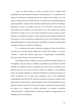 246
Luego ese entorno influye de forma tan decisiva que el juzgador debe
considerarlo. ¿Por qué no predicar lo propio –en derecho positivo- en el supuesto de los
mayores de edad penal, conectando de pleno con el objeto de este trabajo? ¿O es que
vamos a mantener que por el simple hecho de ser mayores esas circunstancias dejan de
seguir marcándolos –cuando es bien conocida la imprimación que recibe el ser humano,
justamente de joven-? ¿Se predica acaso que con la mayoría de edad, puede uno
desvincularse ya de su entorno y por ello liberarse de él y de su influjo? Eso no puede
mantenerse sin aceptar, a su vez, una especie de inducción coactiva en base a la patria
potestad, etc. ejercida por los padres y círculos primarios en las conductas desviadas de
los menores; y eso no se acepta pues al margen de no ser así, la Ley de Menores no hace
responsables penales a los padres de aquellos. En definitiva, los aspectos sociales deben
valorarse en menores y en mayores de edad penal.
Y si la maldad pura no existe, la bondad pura tampoco. Es más: ni la maldad ni
la bondad son, en último extremo, atributos de los sujetos sino las partes, si se quiere,
“obscura” y “clara” del universo; partes que se complementan, constituyéndolo.
Universo en que se ubican y que recorren los sujetos.
Me complace recordar al respecto, entre otros ejemplos del mundo animal, el de
los pingüinos, esas aves patosas y simpáticas que habitan en gran número la desierta
Antártida. Así cuando las crías de los pingüinos salen de sus huevos, los padres han de
dejarlas solas para irse al mar en busca de comida. Eso plantea un serio problema,
porque los pequeños pingüinos se encuentran recubiertos de un plumón tan ligero que
resulta insuficiente, por sí mismo, para mantenerlos vivos en las temperaturas
extremadamente frías del Polo Sur. Entonces lo que hacen los pollos es quedarse todos
juntos sobre sus islotes de hielo, miles de pingüinos recién nacidos apretujados los unos
contra los otros para darse calor. Pero para que los que se encuentran en la parte exterior
del grupo no se congelen, los pollitos permanecen en constante movimiento
“rotatorio/traslativo” -soberbio ballet-, de manera que ninguna cría tenga que estar a la
intemperie más de unos segundos.
 