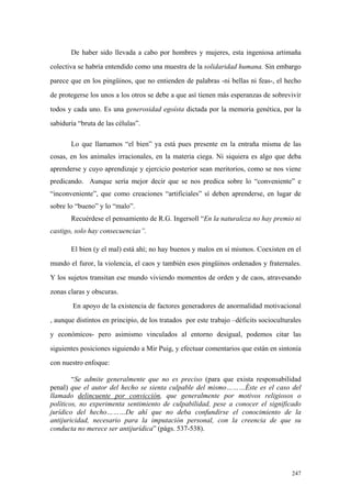 247
De haber sido llevada a cabo por hombres y mujeres, esta ingeniosa artimaña
colectiva se habría entendido como una muestra de la solidaridad humana. Sin embargo
parece que en los pingüinos, que no entienden de palabras -ni bellas ni feas-, el hecho
de protegerse los unos a los otros se debe a que así tienen más esperanzas de sobrevivir
todos y cada uno. Es una generosidad egoísta dictada por la memoria genética, por la
sabiduría “bruta de las células”.
Lo que llamamos “el bien” ya está pues presente en la entraña misma de las
cosas, en los animales irracionales, en la materia ciega. Ni siquiera es algo que deba
aprenderse y cuyo aprendizaje y ejercicio posterior sean meritorios, como se nos viene
predicando. Aunque sería mejor decir que se nos predica sobre lo “conveniente” e
“inconveniente”, que como creaciones “artificiales” sí deben aprenderse, en lugar de
sobre lo “bueno” y lo “malo”.
Recuérdese el pensamiento de R.G. Ingersoll “En la naturaleza no hay premio ni
castigo, solo hay consecuencias”.
El bien (y el mal) está ahí; no hay buenos y malos en sí mismos. Coexisten en el
mundo el furor, la violencia, el caos y también esos pingüinos ordenados y fraternales.
Y los sujetos transitan ese mundo viviendo momentos de orden y de caos, atravesando
zonas claras y obscuras.
En apoyo de la existencia de factores generadores de anormalidad motivacional
, aunque distintos en principio, de los tratados por este trabajo –déficits socioculturales
y económicos- pero asimismo vinculados al entorno desigual, podemos citar las
siguientes posiciones siguiendo a Mir Puig, y efectuar comentarios que están en sintonía
con nuestro enfoque:
“Se admite generalmente que no es preciso (para que exista responsabilidad
penal) que el autor del hecho se sienta culpable del mismo………Éste es el caso del
llamado delincuente por convicción, que generalmente por motivos religiosos o
políticos, no experimenta sentimiento de culpabilidad, pese a conocer el significado
jurídico del hecho………De ahí que no deba confundirse el conocimiento de la
antijuricidad, necesario para la imputación personal, con la creencia de que su
conducta no merece ser antijurídica” (págs. 537-538).
 