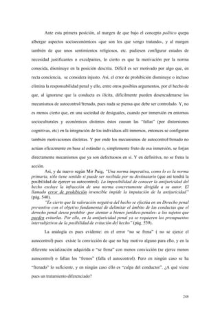 248
Ante esta primera posición, al margen de que bajo el concepto político quepa
albergar aspectos socioeconómicos -que son los que vengo tratando-, y al margen
también de que unos sentimientos religiosos, etc. pudiesen configurar estados de
necesidad justificantes o exculpantes, lo cierto es que la motivación por la norma
conocida, disminuye en la posición descrita. Difícil es ser motivado por algo que, en
recta conciencia, se considera injusto. Así, el error de prohibición disminuye o incluso
elimina la responsabilidad penal y ello, entre otros posibles argumentos, por el hecho de
que, al ignorarse que la conducta es ilícita, dificilmente pueden desencadenarse los
mecanismos de autocontrol/frenado, pues nada se piensa que debe ser controlado. Y, no
es menos cierto que, en una sociedad de desiguales, cuando por inmersión en entornos
socioculturales y económicos distintos éstos causan las “fallas” (por distorsiones
cognitivas, etc) en la integración de los individuos allí inmersos, entonces se configuran
también motivaciones distintas. Y por ende los mecanismos de autocontrol/frenado no
actúan eficazmente en base al estándar o, simplemente fruto de esa inmersión, se forjan
directamente mecanismos que ya son defectuosos en sí. Y en definitiva, no se frena la
acción.
Así, y de nuevo según Mir Puig, “Una norma imperativa, como lo es la norma
primaria, sólo tiene sentido si puede ser recibida por su destinatario (que así tendrá la
posibilidad de ejercer su autocontrol). La imposibilidad de conocer la antijuricidad del
hecho excluye la infracción de una norma concretamente dirigida a su autor. El
llamado error de prohibición invencible impide la imputación de la antijuricidad”
(pág. 540).
“Es cierto que la valoración negativa del hecho se efectúa en un Derecho penal
preventivo con el objetivo fundamental de delimitar el ámbito de las conductas que el
derecho penal desea prohibir -por atentar a bienes jurídico-penales- a los sujetos que
pueden evitarlas. Por ello, en la antijuricidad penal ya se requieren los presupuestos
intersubjetivos de la posibilidad de evitación del hecho” (pág. 539).
La analogía es pues evidente: en el error “no se frena” ( no se ejerce el
autocontrol) pues existe la convicción de que no hay motivo alguno para ello, y en la
diferente socialización adquirida o “se frena” con menos convicción (se ejerce menos
autocontrol) o fallan los “frenos” (falla el autocontrol). Pero en ningún caso se ha
“frenado” lo suficiente, y en ningún caso ello es “culpa del conductor”. ¿A qué viene
pues un tratamiento diferenciado?
 