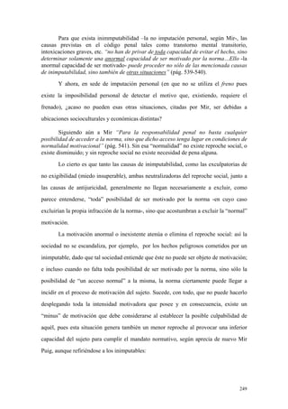 249
Para que exista inimmputabilidad –la no imputación personal, según Mir-, las
causas previstas en el código penal tales como transtorno mental transitorio,
intoxicaciones graves, etc. “no han de privar de toda capacidad de evitar el hecho, sino
determinar solamente una anormal capacidad de ser motivado por la norma…Ello -la
anormal capacidad de ser motivado- puede proceder no sólo de las mencionada causas
de inimputabilidad, sino también de otras situaciones” (pág. 539-540).
Y ahora, en sede de imputación personal (en que no se utiliza el freno pues
existe la imposibilidad personal de detectar el motivo que, existiendo, requiere el
frenado), ¿acaso no pueden esas otras situaciones, citadas por Mir, ser debidas a
ubicaciones socioculturales y económicas distintas?
Siguiendo aún a Mir “Para la responsabilidad penal no basta cualquier
posibilidad de acceder a la norma, sino que dicho acceso tenga lugar en condiciones de
normalidad motivacional” (pág. 541). Sin esa “normalidad” no existe reproche social, o
existe disminuido; y sin reproche social no existe necesidad de pena alguna.
Lo cierto es que tanto las causas de inimputabilidad, como las exculpatorias de
no exigibilidad (miedo insuperable), ambas neutralizadoras del reproche social, junto a
las causas de antijuricidad, generalmente no llegan necesariamente a excluir, como
parece entenderse, “toda” posibilidad de ser motivado por la norma -en cuyo caso
excluirían la propia infracción de la norma-, sino que acostumbran a excluir la “normal”
motivación.
La motivación anormal o inexistente atenúa o elimina el reproche social: así la
sociedad no se escandaliza, por ejemplo, por los hechos peligrosos cometidos por un
inimputable, dado que tal sociedad entiende que éste no puede ser objeto de motivación;
e incluso cuando no falta toda posibilidad de ser motivado por la norma, sino sólo la
posibilidad de “un acceso normal” a la misma, la norma ciertamente puede llegar a
incidir en el proceso de motivación del sujeto. Sucede, con todo, que no puede hacerlo
desplegando toda la intensidad motivadora que posee y en consecuencia, existe un
“minus” de motivación que debe considerarse al establecer la posible culpabilidad de
aquél, pues esta situación genera también un menor reproche al provocar una inferior
capacidad del sujeto para cumplir el mandato normativo, según aprecia de nuevo Mir
Puig, aunque refiriéndose a los inimputables:
 