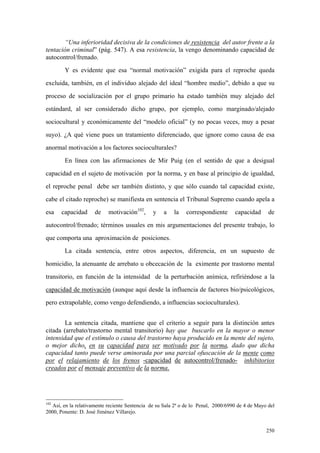 250
“Una inferioridad decisiva de la condiciones de resistencia del autor frente a la
tentación criminal” (pág. 547). A esa resistencia, la vengo denominando capacidad de
autocontrol/frenado.
Y es evidente que esa “normal motivación” exigida para el reproche queda
excluida, también, en el individuo alejado del ideal “hombre medio”, debido a que su
proceso de socialización por el grupo primario ha estado también muy alejado del
estándard, al ser considerado dicho grupo, por ejemplo, como marginado/alejado
sociocultural y económicamente del “modelo oficial” (y no pocas veces, muy a pesar
suyo). ¿A qué viene pues un tratamiento diferenciado, que ignore como causa de esa
anormal motivación a los factores socioculturales?
En línea con las afirmaciones de Mir Puig (en el sentido de que a desigual
capacidad en el sujeto de motivación por la norma, y en base al principio de igualdad,
el reproche penal debe ser también distinto, y que sólo cuando tal capacidad existe,
cabe el citado reproche) se manifiesta en sentencia el Tribunal Supremo cuando apela a
esa capacidad de motivación102
, y a la correspondiente capacidad de
autocontrol/frenado; términos usuales en mis argumentaciones del presente trabajo, lo
que comporta una aproximación de posiciones.
La citada sentencia, entre otros aspectos, diferencia, en un supuesto de
homicidio, la atenuante de arrebato u obcecación de la eximente por trastorno mental
transitorio, en función de la intensidad de la perturbación anímica, refiriéndose a la
capacidad de motivación (aunque aquí desde la influencia de factores bio/psicológicos,
pero extrapolable, como vengo defendiendo, a influencias socioculturales).
La sentencia citada, mantiene que el criterio a seguir para la distinción antes
citada (arrebato/trastorno mental transitorio) hay que buscarlo en la mayor o menor
intensidad que el estímulo o causa del trastorno haya producido en la mente del sujeto,
o mejor dicho, en su capacidad para ser motivado por la norma, dado que dicha
capacidad tanto puede verse aminorada por una parcial ofuscación de la mente como
por el relajamiento de los frenos -capacidad de autocontrol/frenado- inhibitorios
creados por el mensaje preventivo de la norma.
102
Así, en la relativamente reciente Sentencia de su Sala 2ª o de lo Penal, 2000/6990 de 4 de Mayo del
2000, Ponente: D. José Jiménez Villarejo.
 