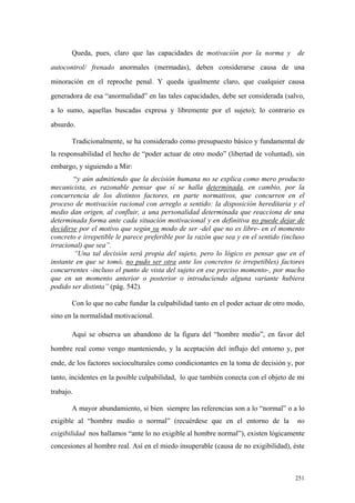 251
Queda, pues, claro que las capacidades de motivación por la norma y de
autocontrol/ frenado anormales (mermadas), deben considerarse causa de una
minoración en el reproche penal. Y queda igualmente claro, que cualquier causa
generadora de esa “anormalidad” en las tales capacidades, debe ser considerada (salvo,
a lo sumo, aquellas buscadas expresa y libremente por el sujeto); lo contrario es
absurdo.
Tradicionalmente, se ha considerado como presupuesto básico y fundamental de
la responsabilidad el hecho de “poder actuar de otro modo” (libertad de voluntad), sin
embargo, y siguiendo a Mir:
“y aún admitiendo que la decisión humana no se explica como mero producto
mecanicista, es razonable pensar que sí se halla determinada, en cambio, por la
concurrencia de los distintos factores, en parte normativos, que concurren en el
proceso de motivación racional con arreglo a sentido: la disposición hereditaria y el
medio dan origen, al confluir, a una personalidad determinada que reacciona de una
determinada forma ante cada situación motivacional y en definitiva no puede dejar de
decidirse por el motivo que según su modo de ser -del que no es libre- en el momento
concreto e irrepetible le parece preferible por la razón que sea y en el sentido (incluso
irracional) que sea”.
“Una tal decisión será propia del sujeto, pero lo lógico es pensar que en el
instante en que se tomó, no pudo ser otra ante los concretos (e irrepetibles) factores
concurrentes -incluso el punto de vista del sujeto en ese preciso momento-, por mucho
que en un momento anterior o posterior o introduciendo alguna variante hubiera
podido ser distinta” (pág. 542).
Con lo que no cabe fundar la culpabilidad tanto en el poder actuar de otro modo,
sino en la normalidad motivacional.
Aquí se observa un abandono de la figura del “hombre medio”, en favor del
hombre real como vengo manteniendo, y la aceptación del influjo del entorno y, por
ende, de los factores socioculturales como condicionantes en la toma de decisión y, por
tanto, incidentes en la posible culpabilidad, lo que también conecta con el objeto de mi
trabajo.
A mayor abundamiento, si bien siempre las referencias son a lo “normal” o a lo
exigible al “hombre medio o normal” (recuérdese que en el entorno de la no
exigibilidad nos hallamos “ante lo no exigible al hombre normal”), existen lógicamente
concesiones al hombre real. Así en el miedo insuperable (causa de no exigibilidad), éste
 