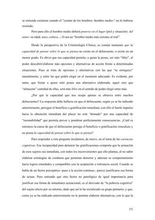 252
se entiende existente cuando el ”común de los hombres -hombre medio-“ no lo hubiese
resistido.
Pero para ello el hombre medio deberá ponerse en el lugar (piel y situación) del
autor: su edad, sexo, cultura...; O sea un “hombre medio más cercano al real”.
Desde la perspectiva de la Criminología Clínica, es común mantener que la
capacidad de pensar sobre lo que se piensa no existe en el delincuente, o existe en un
menor grado. Es obvio que esa capacidad permite, a quien la posee, ser más “libre”, al
poder descubrir/elaborar más opciones y alternativas de acción frente a determinadas
situaciones. Pues se trata de opciones y alternativas con las que “se enriquece”
mentalmente, y entre las que podrá elegir en el momento adecuado. Es evidente, por
tanto, que frente a quien sólo posea una alternativa elaborada, aquel otro que
“almacene” cantidad de ellas, será más libre en el sentido de poder elegir entre más.
¿Por qué la capacidad que nos ocupa apenas se observa entre muchos
delincuentes? La respuesta debe hallarse en que el delincuente, según ya se ha indicado
anteriormente, persigue el beneficio o gratificación inmediata; con ello el fuerte impulso
hacia la obtención inmediata del placer no está “domado” por una capacidad de
“razonabilidad” que permita prever y ponderar perfectamente consecuencias. ¿Cuál es
entonces la causa de que el delincuente persiga el beneficio o gratificación inmediata y
no posea la capacidad de pensar sobre lo que se piensa?
Para responder a esta pregunta incidamos, de nuevo, en el tema de las carencias
cognitivas. Esa incapacidad para demorar las gratificaciones comporta que la actuación
de esos sujetos sea inmediata, con todos los inconvenientes que ello plantea, al no saber
elaborar estrategias de conducta que permitan demorar y adecuar su comportamiento
hacia logros retardados y compatibles con la aceptación o tolerancia social. Cuando se
habla de un factor psicopático -paso a la acción continuo-, parece justificarse esa forma
de actuar. Pero entiendo que otro factor no patológico de igual importancia para
justificar esa forma de inmediatez actuacional, es el derivado de “la pobreza cognitiva”
del sujeto afecto por su entorno, dado que así le ha socializado su grupo primario, y que,
como ya se ha indicado anteriormente no le permite elaborar alternativas, con lo que la
 