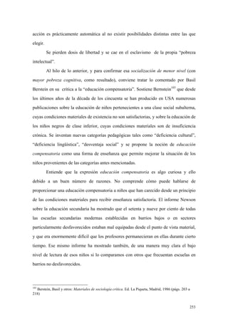 253
acción es prácticamente automática al no existir posibilidades distintas entre las que
elegir.
Se pierden dosis de libertad y se cae en el esclavismo de la propia “pobreza
intelectual”.
Al hilo de lo anterior, y para confirmar esa socialización de menor nivel (con
mayor pobreza cognitiva, como resultado), conviene tratar lo comentado por Basil
Berstein en su crítica a la “educación compensatoria”. Sostiene Bernstein103
que desde
los últimos años de la década de los cincuenta se han producido en USA numerosas
publicaciones sobre la educación de niños pertenecientes a una clase social subalterna,
cuyas condiciones materiales de existencia no son satisfactorias, y sobre la educación de
los niños negros de clase inferior, cuyas condiciones materiales son de insuficiencia
crónica. Se inventan nuevas categorías pedagógicas tales como “deficiencia cultural”,
“deficiencia lingüística”, “desventaja social” y se propone la noción de educación
compensatoria como una forma de enseñanza que permite mejorar la situación de los
niños provenientes de las categorías antes mencionadas.
Entiende que la expresión educación compensatoria es algo curiosa y ello
debido a un buen número de razones. No comprende cómo puede hablarse de
proporcionar una educación compensatoria a niños que han carecido desde un principio
de las condiciones materiales para recibir enseñanza satisfactoria. El informe Newson
sobre la educación secundaria ha mostrado que el setenta y nueve por ciento de todas
las escuelas secundarias modernas establecidas en barrios bajos o en sectores
particularmente desfavorecidos estaban mal equipadas desde el punto de vista material,
y que era enormemente difícil que los profesores permanecieran en ellas durante cierto
tiempo. Ese mismo informe ha mostrado también, de una manera muy clara el bajo
nivel de lectura de esos niños si lo comparamos con otros que frecuentan escuelas en
barrios no desfavorecidos.
103
Berstein, Basil y otros: Materiales de sociología crítica. Ed. La Piqueta, Madrid, 1986 (págs. 203 a
218)
 