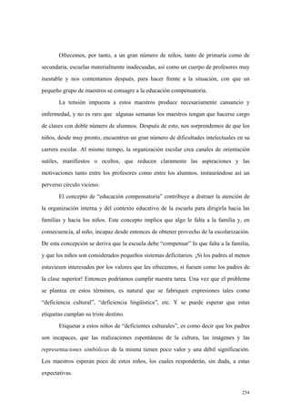 254
Ofrecemos, por tanto, a un gran número de niños, tanto de primaria como de
secundaria, escuelas materialmente inadecuadas, así como un cuerpo de profesores muy
inestable y nos contentamos después, para hacer frente a la situación, con que un
pequeño grupo de maestros se consagre a la educación compensatoria.
La tensión impuesta a estos maestros produce necesariamente cansancio y
enfermedad, y no es raro que algunas semanas los maestros tengan que hacerse cargo
de clases con doble número de alumnos. Después de esto, nos sorprendemos de que los
niños, desde muy pronto, encuentren un gran número de dificultades intelectuales en su
carrera escolar. Al mismo tiempo, la organización escolar crea canales de orientación
sutiles, manifiestos o ocultos, que reducen claramente las aspiraciones y las
motivaciones tanto entre los profesores como entre los alumnos, instaurándose así un
perverso círculo vicioso.
El concepto de “educación compensatoria” contribuye a distraer la atención de
la organización interna y del contexto educativo de la escuela para dirigirla hacia las
familias y hacia los niños. Este concepto implica que algo le falta a la familia y, en
consecuencia, al niño, incapaz desde entonces de obtener provecho de la escolarización.
De esta concepción se deriva que la escuela debe “compensar” lo que falta a la familia,
y que los niños son considerados pequeños sistemas deficitarios. ¡Si los padres al menos
estuviesen interesados por los valores que les ofrecemos, si fuesen como los padres de
la clase superior! Entonces podríamos cumplir nuestra tarea. Una vez que el problema
se plantea en estos términos, es natural que se fabriquen expresiones tales como
“deficiencia cultural”, “deficiencia lingüística”, etc. Y se puede esperar que estas
etiquetas cumplan su triste destino.
Etiquetar a estos niños de “deficientes culturales”, es como decir que los padres
son incapaces, que las realizaciones espontáneas de la cultura, las imágenes y las
representaciones simbólicas de la misma tienen poco valor y una débil significación.
Los maestros esperan poco de estos niños, los cuales responderán, sin duda, a estas
expectativas.
 